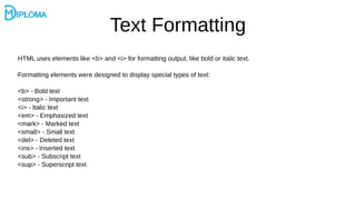 Text Formatting
HTML uses elements like <b> and <i> for formatting output, like bold or italic text.
Formatting elements were designed to display special types of text:
<b> - Bold text
<strong> - Important text
<i> - Italic text
<em> - Emphasized text
<mark> - Marked text
<small> - Small text
<del> - Deleted text
<ins> - Inserted text
<sub> - Subscript text
<sup> - Superscript text
 