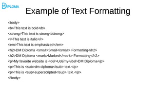 Example of Text Formatting
<body>
<b>This text is bold</b>
<strong>This text is strong</strong>
<i>This text is italic</i>
<em>This text is emphasized</em>
<h2>DM Diploma <small>Small</small> Formatting</h2>
<h2>DM Diploma <mark>Marked</mark> Formatting</h2>
<p>My favorite website is <del>Udemy</del>DM Diploma</p>
<p>This is <sub>dm diploma</sub> text.</p>
<p>This is <sup>superscripted</sup> text.</p>
</body>
 