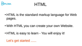 HTML
●
HTML is the standard markup language for Web
pages.
●
With HTML you can create your own Website.
●
HTML is easy to learn - You will enjoy it!
Let’s get started ......
 