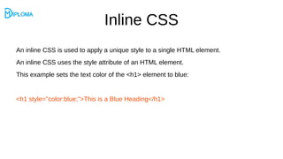 Inline CSS
An inline CSS is used to apply a unique style to a single HTML element.
An inline CSS uses the style attribute of an HTML element.
This example sets the text color of the <h1> element to blue:
<h1 style="color:blue;">This is a Blue Heading</h1>
 