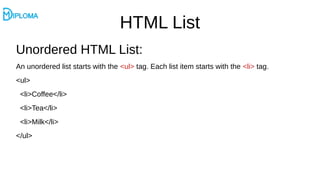 HTML List
Unordered HTML List:
An unordered list starts with the <ul> tag. Each list item starts with the <li> tag.
<ul>
<li>Coffee</li>
<li>Tea</li>
<li>Milk</li>
</ul>
 