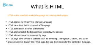 What is HTML
HTML is the standard markup language for creating Web pages.
●
HTML stands for Hyper Text Markup Language
●
HTML describes the structure of a Web page
●
HTML consists of a series of elements
●
HTML elements tell the browser how to display the content
●
HTML elements are represented by tags
●
HTML tags label pieces of content such as "heading", "paragraph", "table", and so on
●
Browsers do not display the HTML tags, but use them to render the content of the page.
 