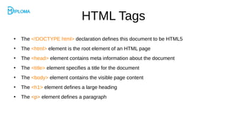 HTML Tags
●
The <!DOCTYPE html> declaration defines this document to be HTML5
●
The <html> element is the root element of an HTML page
●
The <head> element contains meta information about the document
●
The <title> element specifies a title for the document
●
The <body> element contains the visible page content
●
The <h1> element defines a large heading
●
The <p> element defines a paragraph
 