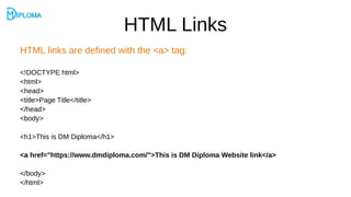 HTML Links
HTML links are defined with the <a> tag:
<!DOCTYPE html>
<html>
<head>
<title>Page Title</title>
</head>
<body>
<h1>This is DM Diploma</h1>
<a href="https://www.dmdiploma.com/">This is DM Diploma Website link</a>
</body>
</html>
 