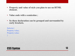 • Property and value of style you plan to use on HTML 
element. 
• Value ends with a semicolon ; 
• So these declaration can be grouped and surrounded by 
curly brackets. 
Selector{ 
Property:value; 
Property:value; 
} 
CSS Syntax 
13 
 