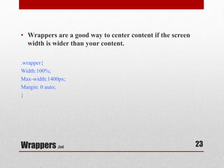 • Wrappers are a good way to center content if the screen 
width is wider than your content. 
.wrapper{ 
Width:100%; 
Max-width:1400px; 
Margin: 0 auto; 
} 
Wrappers .End 
23 
 