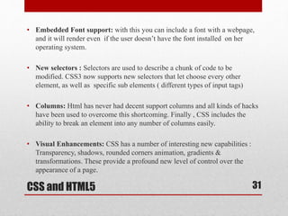 • Embedded Font support: with this you can include a font with a webpage, 
and it will render even if the user doesn’t have the font installed on her 
operating system. 
• New selectors : Selectors are used to describe a chunk of code to be 
modified. CSS3 now supports new selectors that let choose every other 
element, as well as specific sub elements ( different types of input tags) 
• Columns: Html has never had decent support columns and all kinds of hacks 
have been used to overcome this shortcoming. Finally , CSS includes the 
ability to break an element into any number of columns easily. 
• Visual Enhancements: CSS has a number of interesting new capabilities : 
Transparency, shadows, rounded corners animation, gradients & 
transformations. These provide a profound new level of control over the 
appearance of a page. 
CSS and HTML5 
31 
 