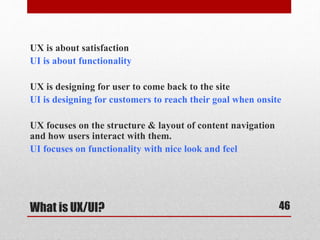 UX is about satisfaction 
UI is about functionality 
UX is designing for user to come back to the site 
UI is designing for customers to reach their goal when onsite 
UX focuses on the structure & layout of content navigation 
and how users interact with them. 
UI focuses on functionality with nice look and feel 
What is UX/UI? 
46 
 