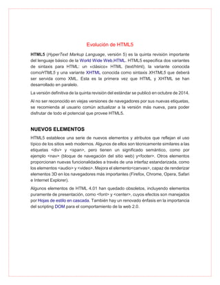 Evolución de HTML5
HTML5 (HyperText Markup Language, versión 5) es la quinta revisión importante
del lenguaje básico de la World Wide Web,HTML. HTML5 especifica dos variantes
de sintaxis para HTML: un «clásico» HTML (text/html), la variante conocida
comoHTML5 y una variante XHTML conocida como sintaxis XHTML5 que deberá
ser servida como XML. Esta es la primera vez que HTML y XHTML se han
desarrollado en paralelo.
La versión definitiva de la quinta revisión del estándar se publicó en octubre de 2014.
Al no ser reconocido en viejas versiones de navegadores por sus nuevas etiquetas,
se recomienda al usuario común actualizar a la versión más nueva, para poder
disfrutar de todo el potencial que provee HTML5.
NUEVOS ELEMENTOS
HTML5 establece una serie de nuevos elementos y atributos que reflejan el uso
típico de los sitios web modernos. Algunos de ellos son técnicamente similares a las
etiquetas <div> y <span>, pero tienen un significado semántico, como por
ejemplo <nav> (bloque de navegación del sitio web) y<footer>. Otros elementos
proporcionan nuevas funcionalidades a través de una interfaz estandarizada, como
los elementos <audio> y <video>. Mejora el elemento<canvas>, capaz de renderizar
elementos 3D en los navegadores más importantes (Firefox, Chrome, Opera, Safari
e Internet Explorer).
Algunos elementos de HTML 4.01 han quedado obsoletos, incluyendo elementos
puramente de presentación, como <font> y <center>, cuyos efectos son manejados
por Hojas de estilo en cascada. También hay un renovado énfasis en la importancia
del scripting DOM para el comportamiento de la web 2.0.
 