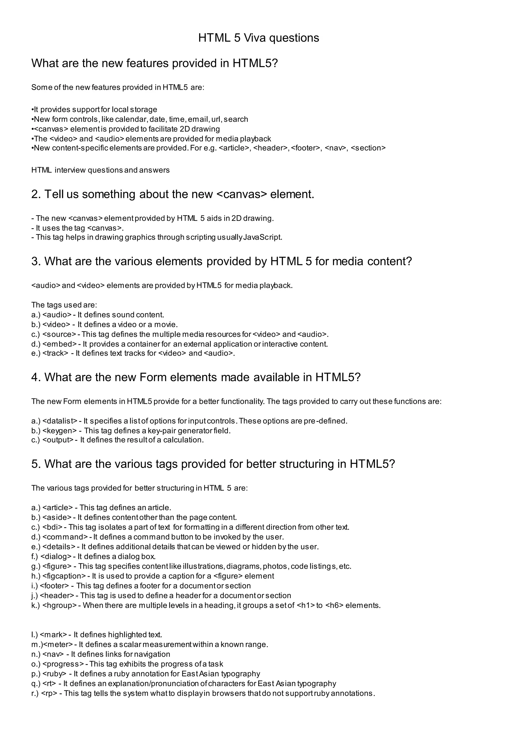 HTML 5 Viva questions
What are the new features provided in HTML5?
Some of the new features provided in HTML5 are:
•It provides supportfor local storage
•New form controls,like calendar,date, time,email,url,search
•<canvas> elementis provided to facilitate 2D drawing
•The <video> and <audio> elements are provided for media playback
•New content-specific elements are provided.For e.g. <article>, <header>,<footer>, <nav>, <section>
HTML interview questions and answers
2. Tell us something about the new <canvas> element.
- The new <canvas> elementprovided by HTML 5 aids in 2D drawing.
- It uses the tag <canvas>.
- This tag helps in drawing graphics through scripting usuallyJavaScript.
3. What are the various elements provided by HTML 5 for media content?
<audio> and <video> elements are provided by HTML5 for media playback.
The tags used are:
a.) <audio> - It defines sound content.
b.) <video> - It defines a video or a movie.
c.) <source> - This tag defines the multiple media resources for <video> and <audio>.
d.) <embed> - It provides a container for an external application or interactive content.
e.) <track> - It defines text tracks for <video> and <audio>.
4. What are the new Form elements made available in HTML5?
The new Form elements in HTML5 provide for a better functionality. The tags provided to carry out these functions are:
a.) <datalist> - It specifies a listof options for inputcontrols.These options are pre-defined.
b.) <keygen> - This tag defines a key-pair generator field.
c.) <output> - It defines the resultof a calculation.
5. What are the various tags provided for better structuring in HTML5?
The various tags provided for better structuring in HTML 5 are:
a.) <article> - This tag defines an article.
b.) <aside> - It defines contentother than the page content.
c.) <bdi> - This tag isolates a part of text for formatting in a different direction from other text.
d.) <command> - It defines a command button to be invoked by the user.
e.) <details> - It defines additional details thatcan be viewed or hidden by the user.
f.) <dialog> - It defines a dialog box.
g.) <figure> - This tag specifies contentlike illustrations,diagrams,photos,code listings,etc.
h.) <figcaption> - It is used to provide a caption for a <figure> element
i.) <footer> - This tag defines a footer for a documentor section
j.) <header> - This tag is used to define a header for a documentor section
k.) <hgroup> - When there are multiple levels in a heading,it groups a setof <h1> to <h6> elements.
l.) <mark> - It defines highlighted text.
m.)<meter> - It defines a scalar measurementwithin a known range.
n.) <nav> - It defines links for navigation
o.) <progress> - This tag exhibits the progress ofa task
p.) <ruby> - It defines a ruby annotation for EastAsian typography
q.) <rt> - It defines an explanation/pronunciation ofcharacters for East Asian typography
r.) <rp> - This tag tells the system whatto displayin browsers thatdo not supportruby annotations.
 