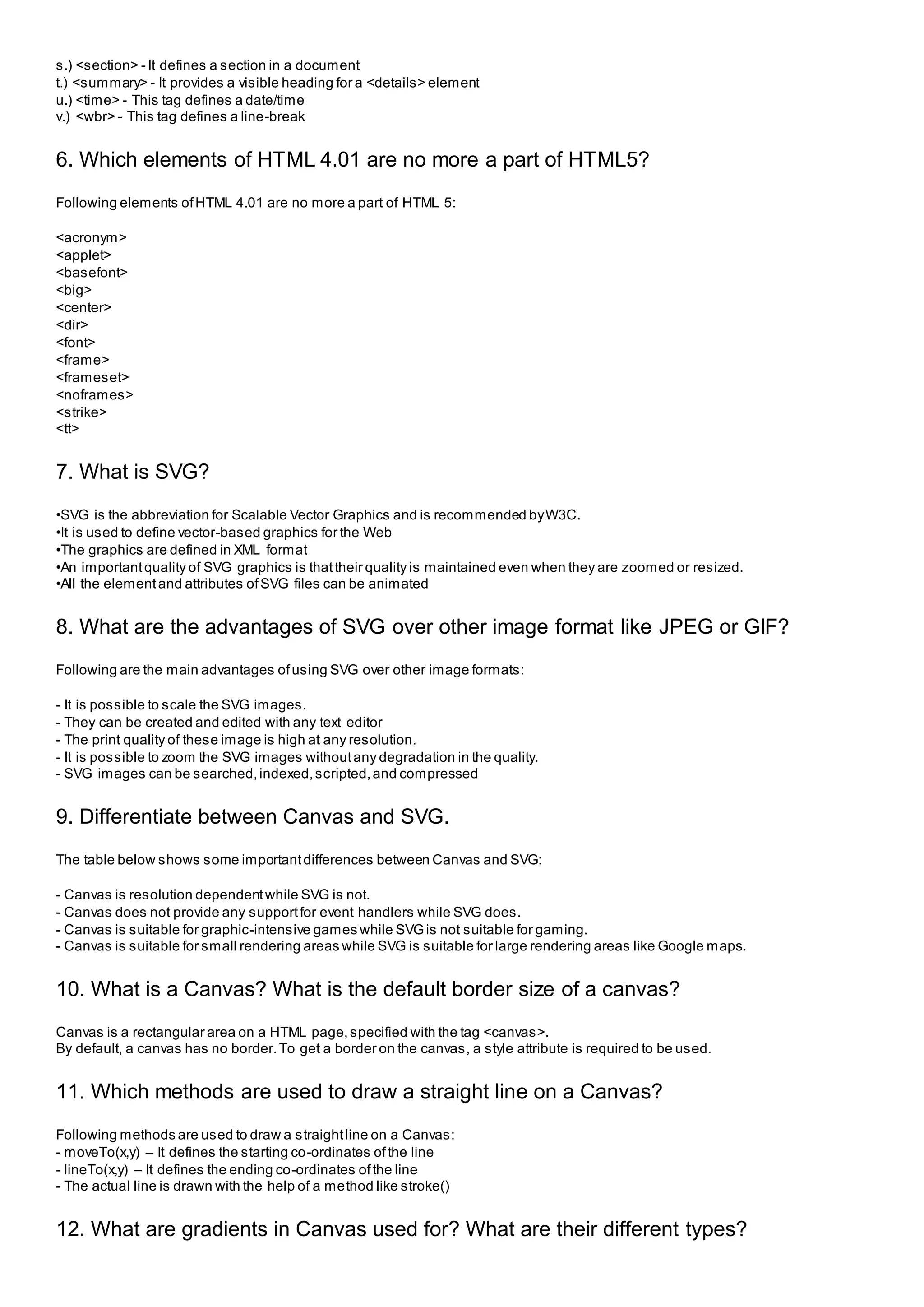 s.) <section> - It defines a section in a document
t.) <summary> - It provides a visible heading for a <details> element
u.) <time> - This tag defines a date/time
v.) <wbr> - This tag defines a line-break
6. Which elements of HTML 4.01 are no more a part of HTML5?
Following elements ofHTML 4.01 are no more a part of HTML 5:
<acronym>
<applet>
<basefont>
<big>
<center>
<dir>
<font>
<frame>
<frameset>
<noframes>
<strike>
<tt>
7. What is SVG?
•SVG is the abbreviation for Scalable Vector Graphics and is recommended byW3C.
•It is used to define vector-based graphics for the Web
•The graphics are defined in XML format
•An importantquality of SVG graphics is thattheir quality is maintained even when they are zoomed or resized.
•All the elementand attributes ofSVG files can be animated
8. What are the advantages of SVG over other image format like JPEG or GIF?
Following are the main advantages ofusing SVG over other image formats:
- It is possible to scale the SVG images.
- They can be created and edited with any text editor
- The print quality of these image is high at any resolution.
- It is possible to zoom the SVG images withoutany degradation in the quality.
- SVG images can be searched,indexed,scripted,and compressed
9. Differentiate between Canvas and SVG.
The table below shows some importantdifferences between Canvas and SVG:
- Canvas is resolution dependentwhile SVG is not.
- Canvas does not provide any supportfor event handlers while SVG does.
- Canvas is suitable for graphic-intensive games while SVGis not suitable for gaming.
- Canvas is suitable for small rendering areas while SVG is suitable for large rendering areas like Google maps.
10. What is a Canvas? What is the default border size of a canvas?
Canvas is a rectangular area on a HTML page,specified with the tag <canvas>.
By default, a canvas has no border.To get a border on the canvas, a style attribute is required to be used.
11. Which methods are used to draw a straight line on a Canvas?
Following methods are used to draw a straightline on a Canvas:
- moveTo(x,y) – It defines the starting co-ordinates ofthe line
- lineTo(x,y) – It defines the ending co-ordinates ofthe line
- The actual line is drawn with the help of a method like stroke()
12. What are gradients in Canvas used for? What are their different types?
 