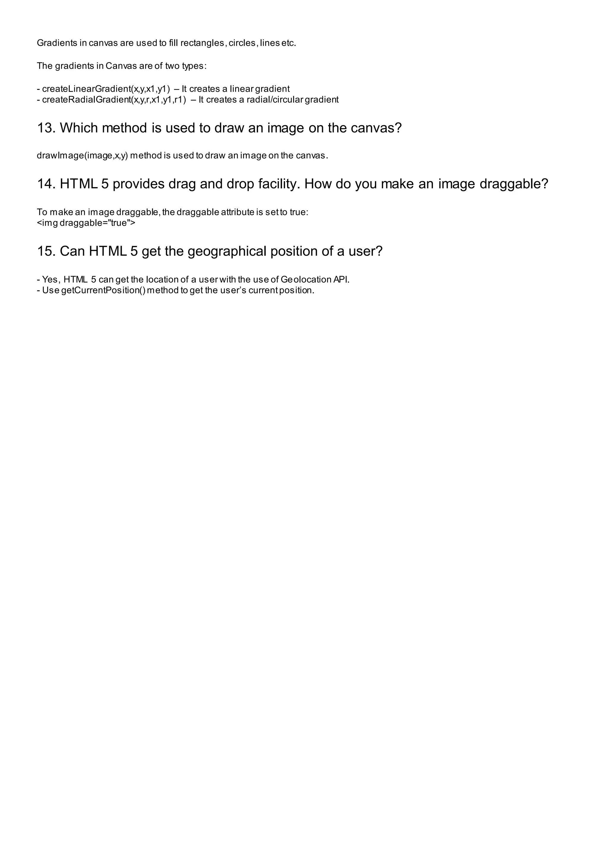 Gradients in canvas are used to fill rectangles,circles,lines etc.
The gradients in Canvas are of two types:
- createLinearGradient(x,y,x1,y1) – It creates a linear gradient
- createRadialGradient(x,y,r,x1,y1,r1) – It creates a radial/circular gradient
13. Which method is used to draw an image on the canvas?
drawImage(image,x,y) method is used to draw an image on the canvas.
14. HTML 5 provides drag and drop facility. How do you make an image draggable?
To make an image draggable,the draggable attribute is setto true:
<img draggable="true">
15. Can HTML 5 get the geographical position of a user?
- Yes, HTML 5 can get the location of a user with the use of Geolocation API.
- Use getCurrentPosition() method to get the user’s currentposition.
 