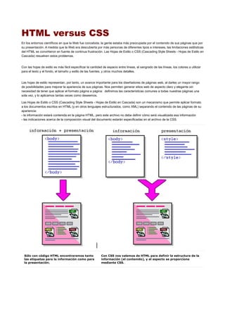 HTML versus CSS
En los entornos científicos en que la Web fue concebida, la gente estaba más preocupada por el contenido de sus páginas que por
su presentación. A medida que la Web era descubierta por más personas de diferentes tipos e intereses, las limitaciones estilísticas
del HTML se convirtieron en fuente de continua frustración. Las Hojas de Estilo o CSS (Cascading Style Sheets - Hojas de Estilo en
Cascada) resuelven estos problemas.
Con las hojas de estilo es más fácil especificar la cantidad de espacio entre líneas, el sangrado de las líneas, los colores a utilizar
para el texto y el fondo, el tamaño y estilo de las fuentes, y otros muchos detalles.
Las hojas de estilo representan, por tanto, un avance importante para los diseñadores de páginas web, al darles un mayor rango
de posibilidades para mejorar la apariencia de sus páginas. Nos permiten generar sitios web de aspecto claro y elegante sin
necesidad de tener que aplicar el formato página a página: definimos las características comunes a todas nuestras páginas una
sola vez, y lo aplicamos tantas veces como deseemos.
Las Hojas de Estilo o CSS (Cascading Style Sheets - Hojas de Estilo en Cascada) son un mecanismo que permite aplicar formato
a los documentos escritos en HTML (y en otros lenguajes estructurados, como XML) separando el contenido de las páginas de su
apariencia:
- la información estará contenida en la página HTML, pero este archivo no debe definir cómo será visualizada esa información
- las indicaciones acerca de la composición visual del documento estarán especificadas en el archivo de la CSS.
Sólo con código HTML encontraremos tanto
las etiquetas para la información como para
la presentación.
Con CSS nos valemos de HTML para definir la estructura de la
información (el contenido), y el aspecto se proporciona
mediante CSS.
 