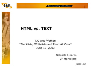 HTML vs. TEXT


             DC Web Women
“Blacklists, Whitelists and Read All Over”
              June 17, 2003

                             Gabriela Linares
                               VP Marketing
                                             © 2003 L-Soft
 