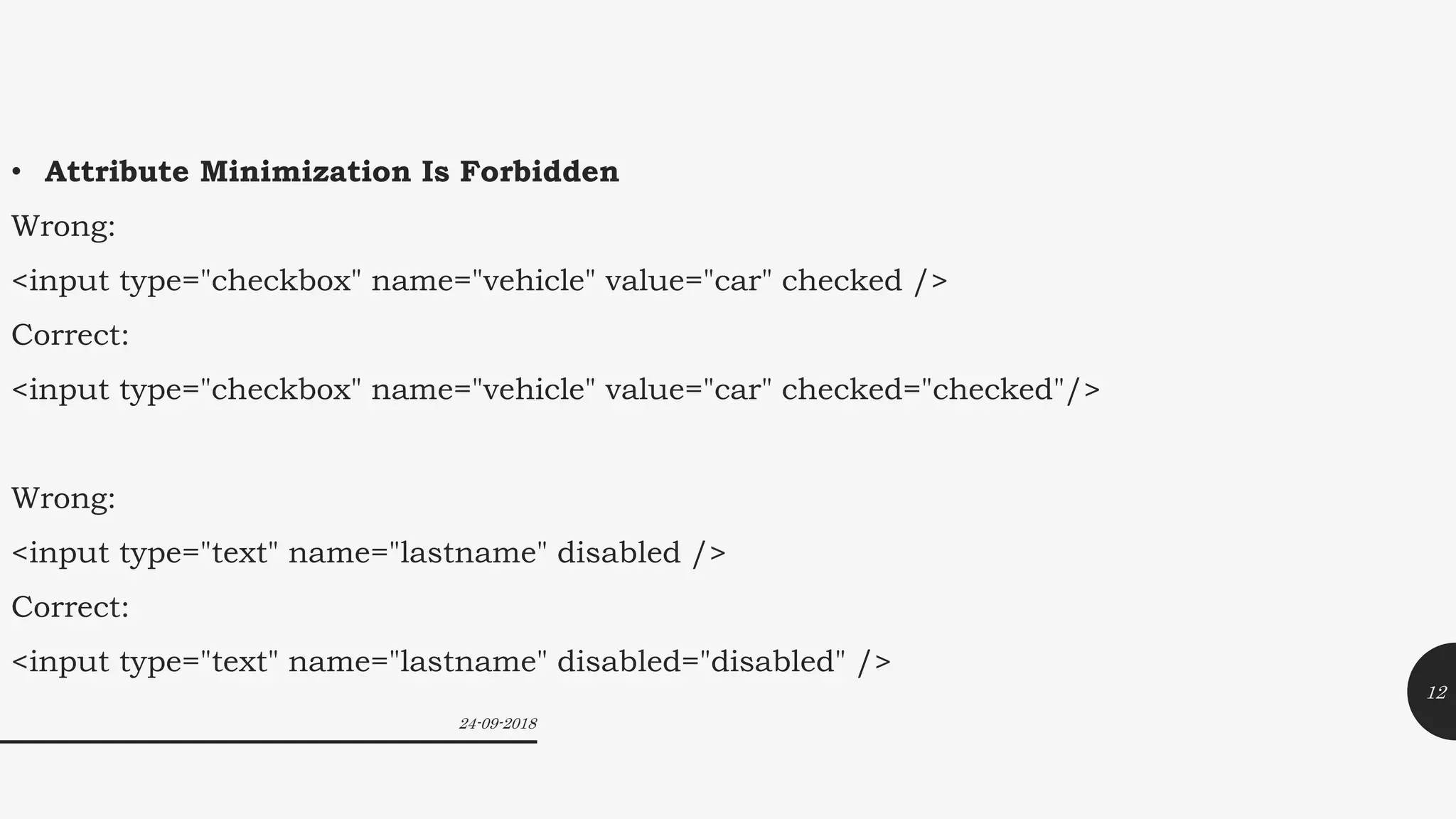 • Attribute Minimization Is Forbidden
Wrong:
<input type="checkbox" name="vehicle" value="car" checked />
Correct:
<input type="checkbox" name="vehicle" value="car" checked="checked"/>
Wrong:
<input type="text" name="lastname" disabled />
Correct:
<input type="text" name="lastname" disabled="disabled" />
24-09-2018
12
 