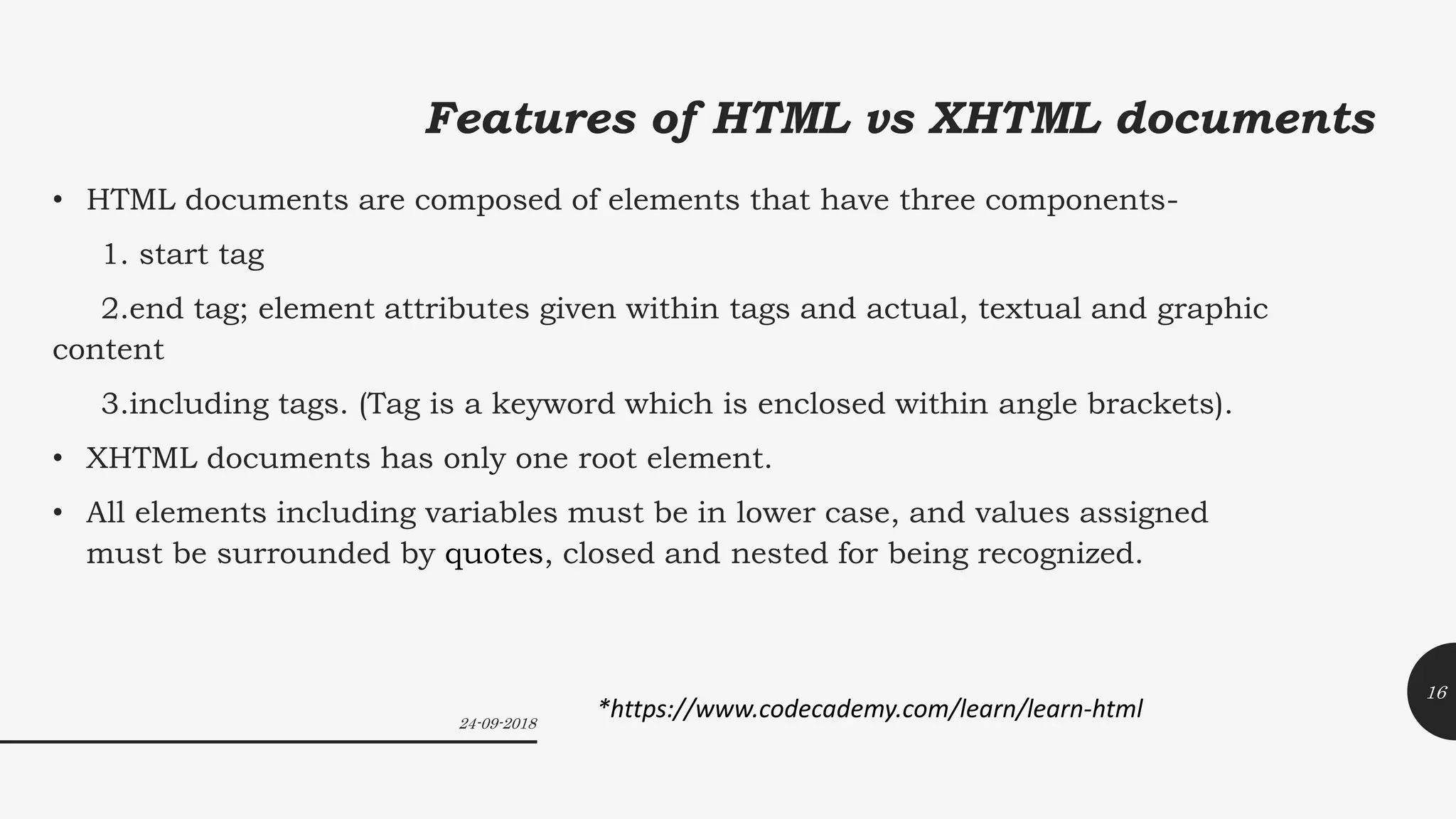 Features of HTML vs XHTML documents
• HTML documents are composed of elements that have three components-
1. start tag
2.end tag; element attributes given within tags and actual, textual and graphic
content
3.including tags. (Tag is a keyword which is enclosed within angle brackets).
• XHTML documents has only one root element.
• All elements including variables must be in lower case, and values assigned
must be surrounded by quotes, closed and nested for being recognized.
24-09-2018
16
*https://www.codecademy.com/learn/learn-html
 