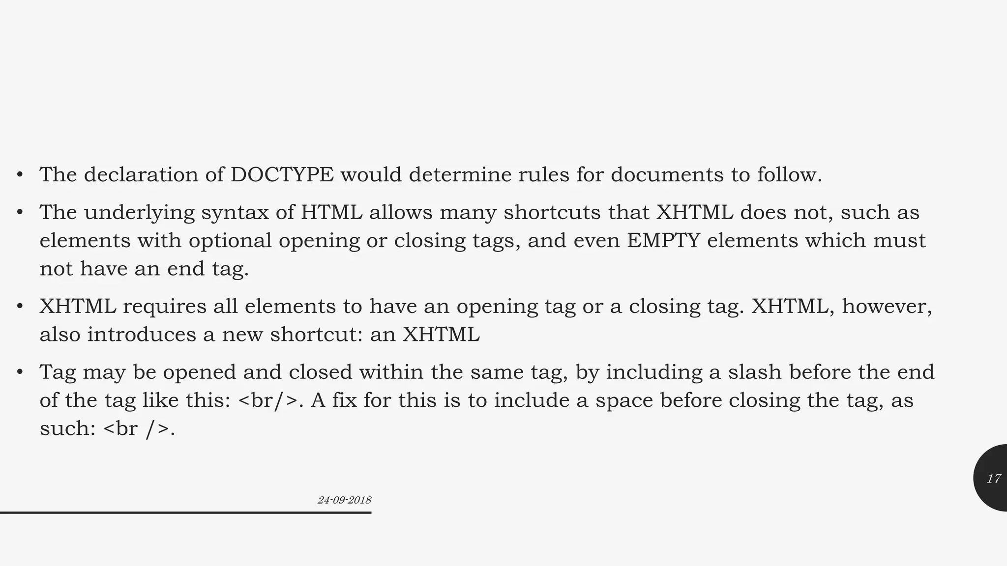 • The declaration of DOCTYPE would determine rules for documents to follow.
• The underlying syntax of HTML allows many shortcuts that XHTML does not, such as
elements with optional opening or closing tags, and even EMPTY elements which must
not have an end tag.
• XHTML requires all elements to have an opening tag or a closing tag. XHTML, however,
also introduces a new shortcut: an XHTML
• Tag may be opened and closed within the same tag, by including a slash before the end
of the tag like this: <br/>. A fix for this is to include a space before closing the tag, as
such: <br />.
24-09-2018
17
 