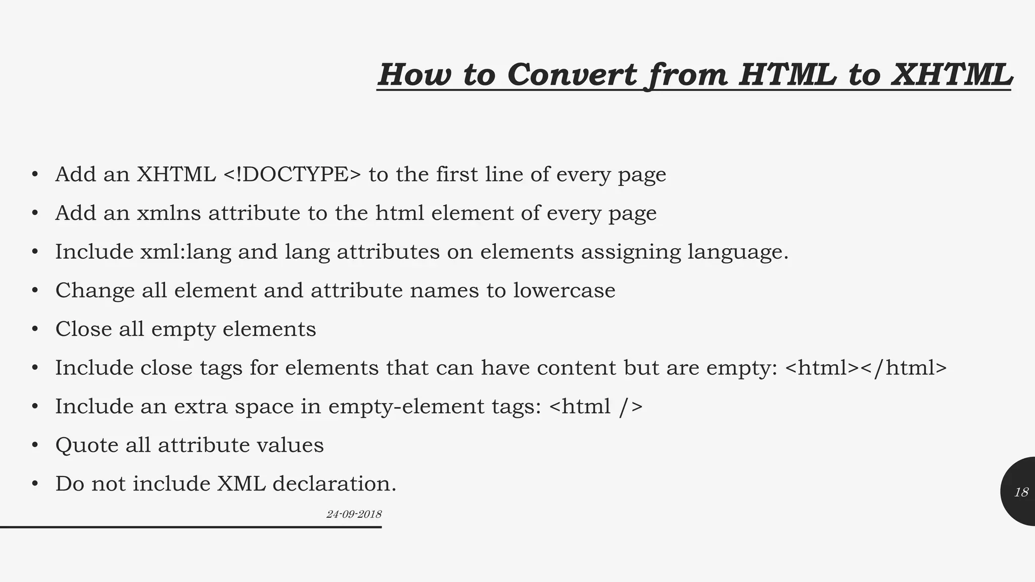 How to Convert from HTML to XHTML
• Add an XHTML <!DOCTYPE> to the first line of every page
• Add an xmlns attribute to the html element of every page
• Include xml:lang and lang attributes on elements assigning language.
• Change all element and attribute names to lowercase
• Close all empty elements
• Include close tags for elements that can have content but are empty: <html></html>
• Include an extra space in empty-element tags: <html />
• Quote all attribute values
• Do not include XML declaration.
24-09-2018
18
 