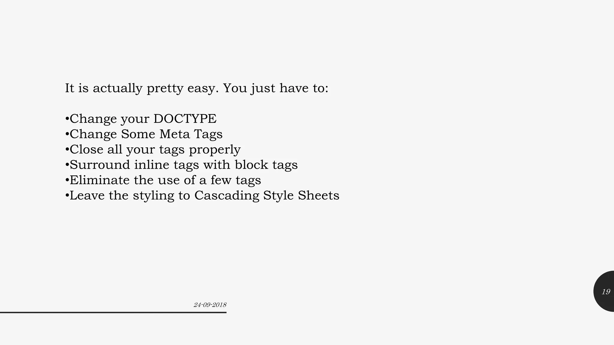 24-09-2018
19
It is actually pretty easy. You just have to:
•Change your DOCTYPE
•Change Some Meta Tags
•Close all your tags properly
•Surround inline tags with block tags
•Eliminate the use of a few tags
•Leave the styling to Cascading Style Sheets
 