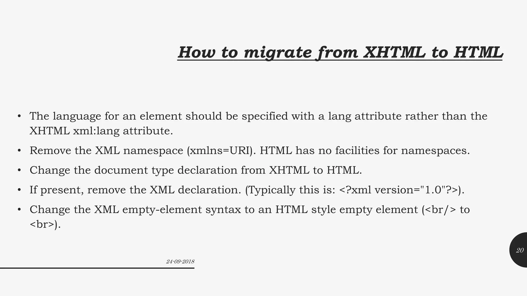 How to migrate from XHTML to HTML
• The language for an element should be specified with a lang attribute rather than the
XHTML xml:lang attribute.
• Remove the XML namespace (xmlns=URI). HTML has no facilities for namespaces.
• Change the document type declaration from XHTML to HTML.
• If present, remove the XML declaration. (Typically this is: <?xml version="1.0"?>).
• Change the XML empty-element syntax to an HTML style empty element (<br/> to
<br>).
24-09-2018
20
 
