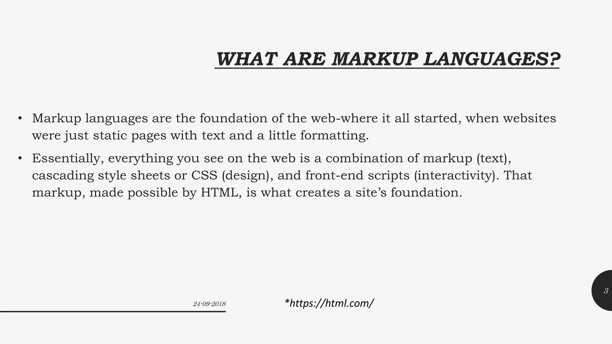 WHAT ARE MARKUP LANGUAGES?
• Markup languages are the foundation of the web-where it all started, when websites
were just static pages with text and a little formatting.
• Essentially, everything you see on the web is a combination of markup (text),
cascading style sheets or CSS (design), and front-end scripts (interactivity). That
markup, made possible by HTML, is what creates a site’s foundation.
24-09-2018
3
*https://html.com/
 