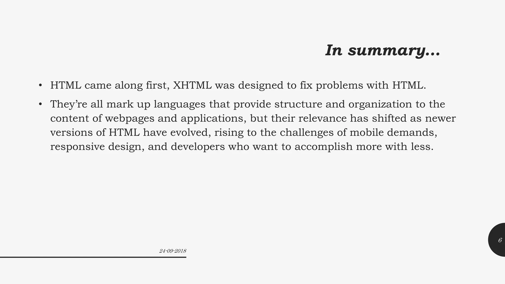 In summary…
• HTML came along first, XHTML was designed to fix problems with HTML.
• They’re all mark up languages that provide structure and organization to the
content of webpages and applications, but their relevance has shifted as newer
versions of HTML have evolved, rising to the challenges of mobile demands,
responsive design, and developers who want to accomplish more with less.
24-09-2018
6
 