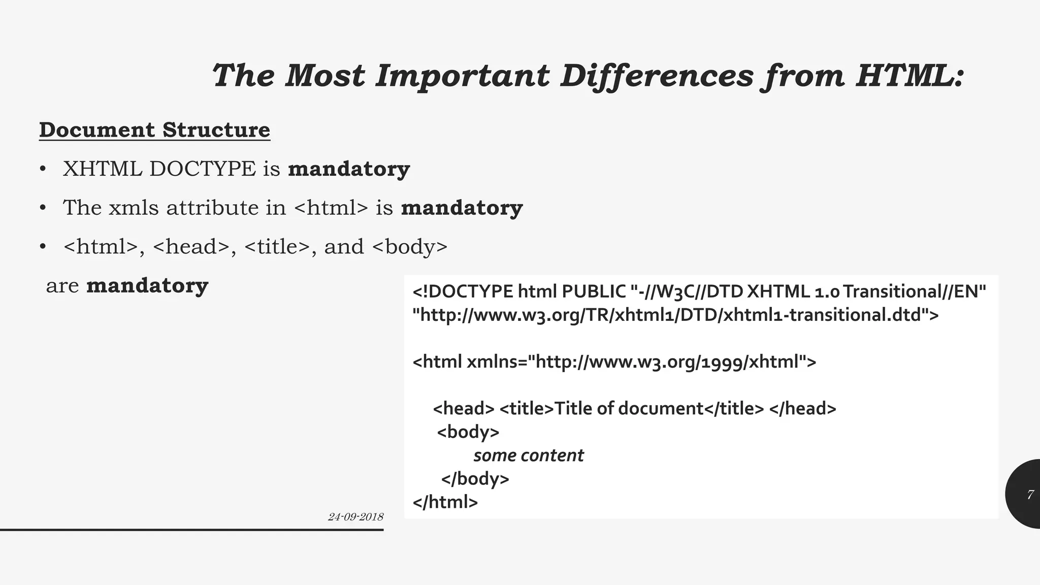 The Most Important Differences from HTML:
Document Structure
• XHTML DOCTYPE is mandatory
• The xmls attribute in <html> is mandatory
• <html>, <head>, <title>, and <body>
are mandatory <!DOCTYPE html PUBLIC "-//W3C//DTD XHTML 1.0Transitional//EN"
"http://www.w3.org/TR/xhtml1/DTD/xhtml1-transitional.dtd">
<html xmlns="http://www.w3.org/1999/xhtml">
<head> <title>Title of document</title> </head>
<body>
some content
</body>
</html>
24-09-2018
7
 