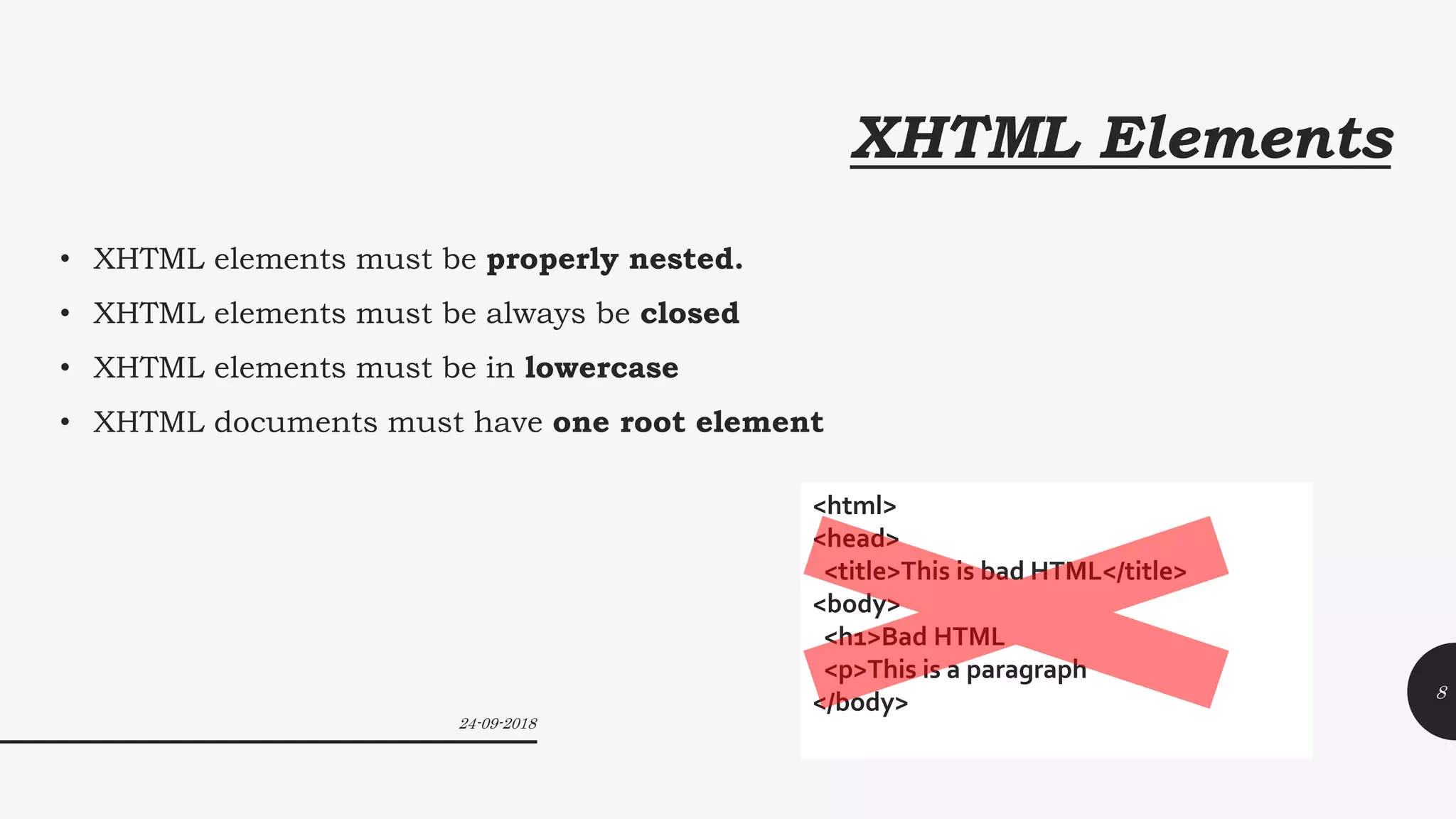 XHTML Elements
• XHTML elements must be properly nested.
• XHTML elements must be always be closed
• XHTML elements must be in lowercase
• XHTML documents must have one root element
<html>
<head>
<title>This is bad HTML</title>
<body>
<h1>Bad HTML
<p>This is a paragraph
</body>
24-09-2018
8
 