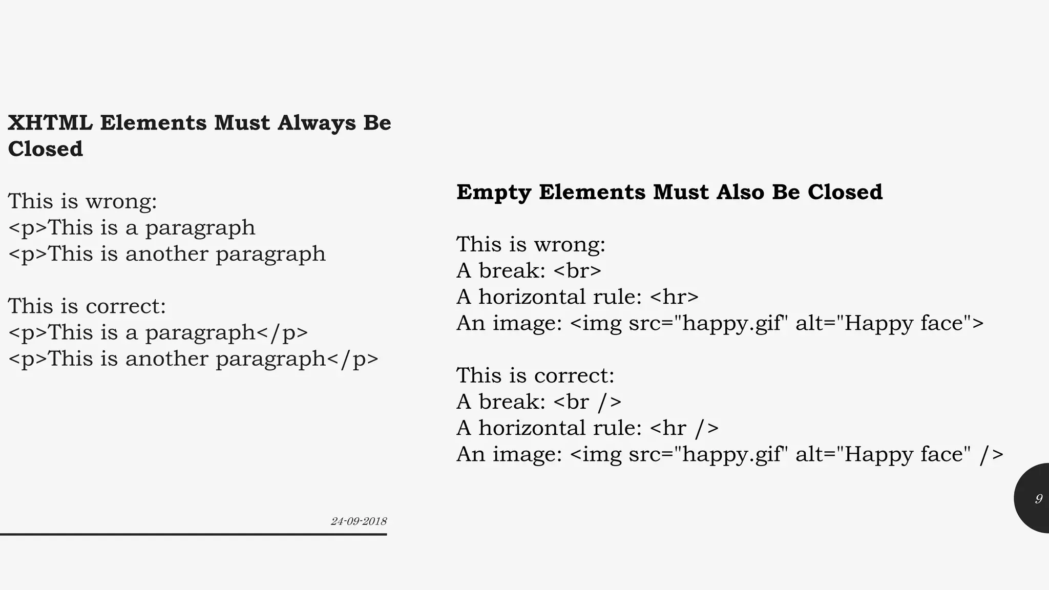 XHTML Elements Must Always Be
Closed
This is wrong:
<p>This is a paragraph
<p>This is another paragraph
This is correct:
<p>This is a paragraph</p>
<p>This is another paragraph</p>
Empty Elements Must Also Be Closed
This is wrong:
A break: <br>
A horizontal rule: <hr>
An image: <img src="happy.gif" alt="Happy face">
This is correct:
A break: <br />
A horizontal rule: <hr />
An image: <img src="happy.gif" alt="Happy face" />
24-09-2018
9
 