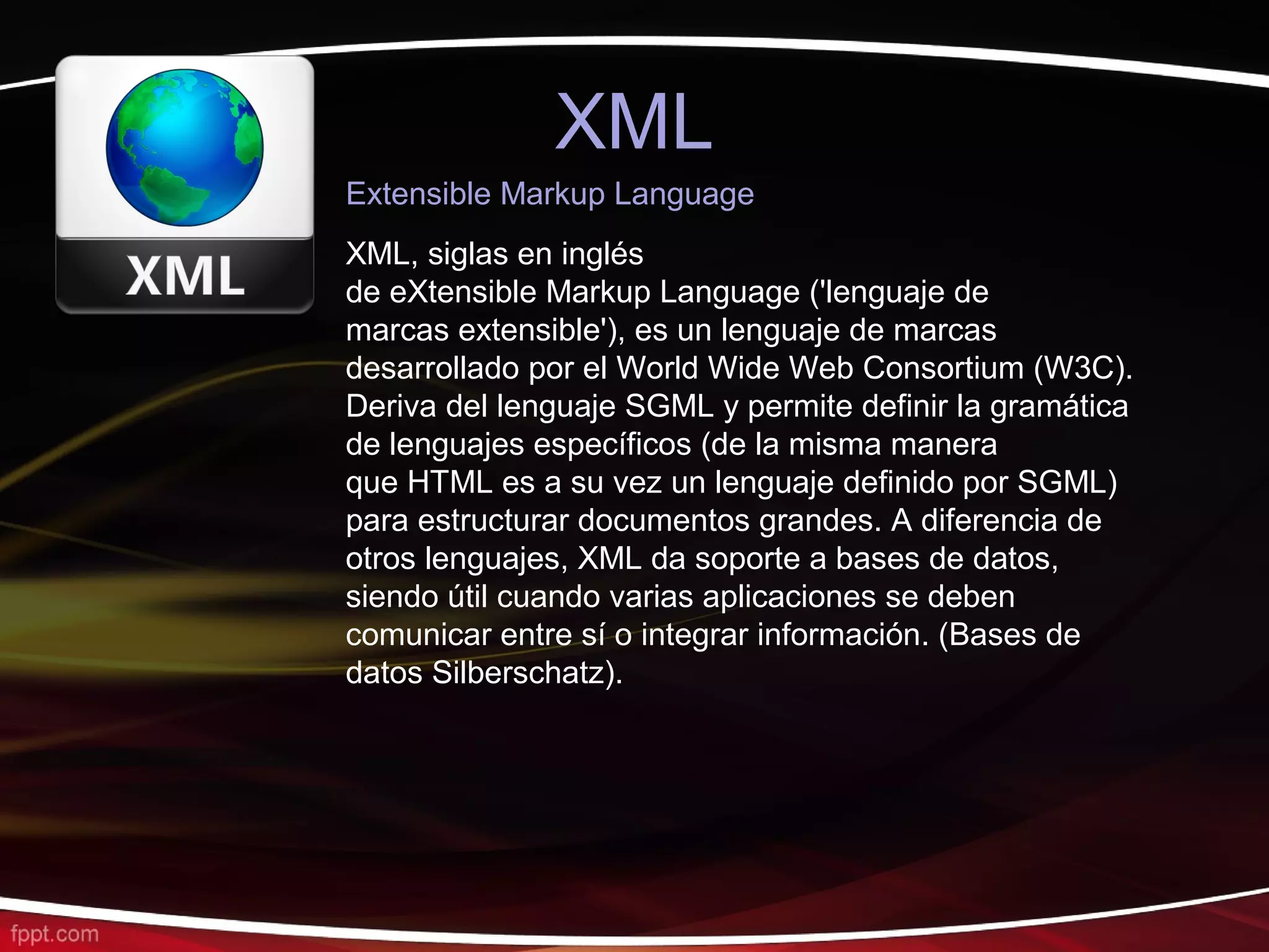 XML
Extensible Markup Language
XML, siglas en inglés
de eXtensible Markup Language ('lenguaje de
marcas extensible'), es un lenguaje de marcas
desarrollado por el World Wide Web Consortium (W3C).
Deriva del lenguaje SGML y permite definir la gramática
de lenguajes específicos (de la misma manera
que HTML es a su vez un lenguaje definido por SGML)
para estructurar documentos grandes. A diferencia de
otros lenguajes, XML da soporte a bases de datos,
siendo útil cuando varias aplicaciones se deben
comunicar entre sí o integrar información. (Bases de
datos Silberschatz).
 