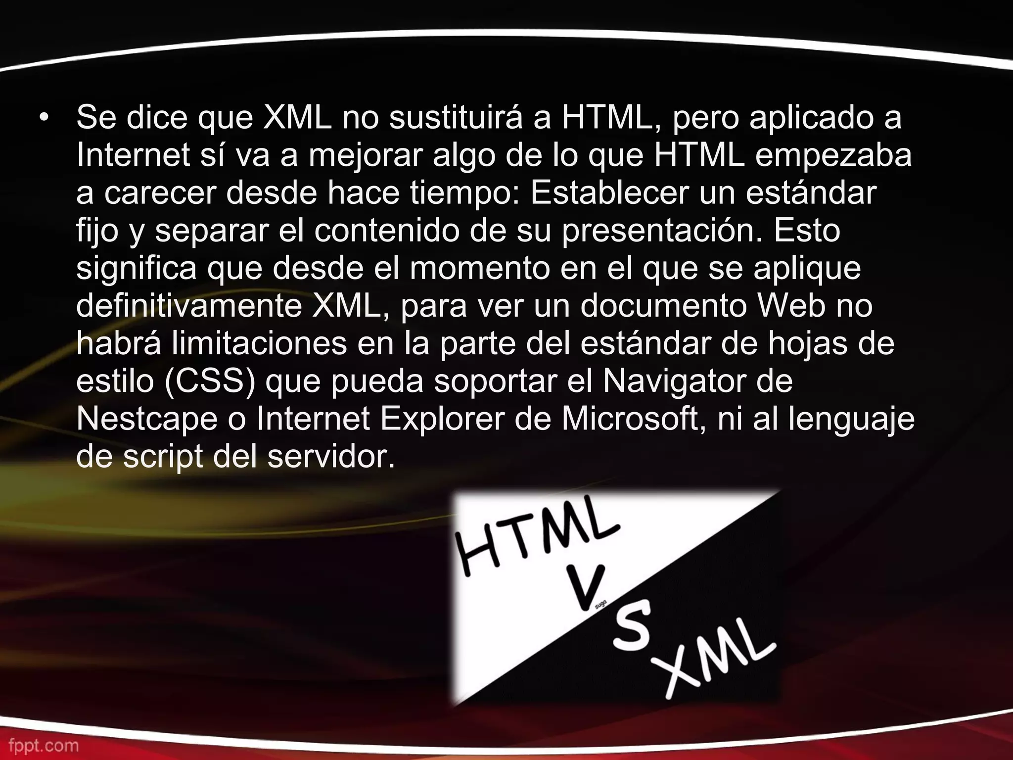 • Se dice que XML no sustituirá a HTML, pero aplicado a
  Internet sí va a mejorar algo de lo que HTML empezaba
  a carecer desde hace tiempo: Establecer un estándar
  fijo y separar el contenido de su presentación. Esto
  significa que desde el momento en el que se aplique
  definitivamente XML, para ver un documento Web no
  habrá limitaciones en la parte del estándar de hojas de
  estilo (CSS) que pueda soportar el Navigator de
  Nestcape o Internet Explorer de Microsoft, ni al lenguaje
  de script del servidor.
 
