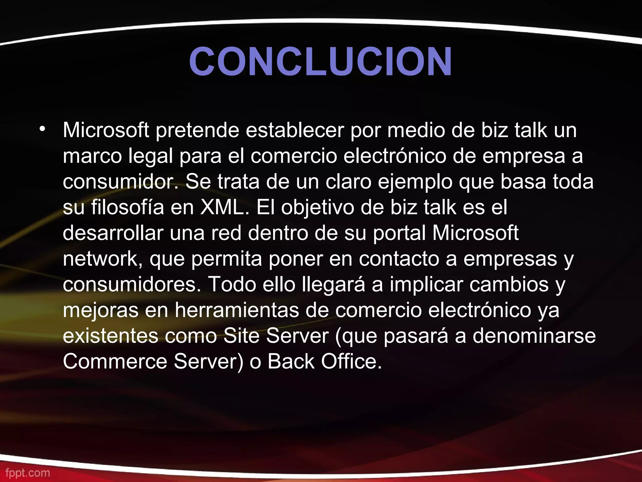 CONCLUCION
• Microsoft pretende establecer por medio de biz talk un
  marco legal para el comercio electrónico de empresa a
  consumidor. Se trata de un claro ejemplo que basa toda
  su filosofía en XML. El objetivo de biz talk es el
  desarrollar una red dentro de su portal Microsoft
  network, que permita poner en contacto a empresas y
  consumidores. Todo ello llegará a implicar cambios y
  mejoras en herramientas de comercio electrónico ya
  existentes como Site Server (que pasará a denominarse
  Commerce Server) o Back Office.
 