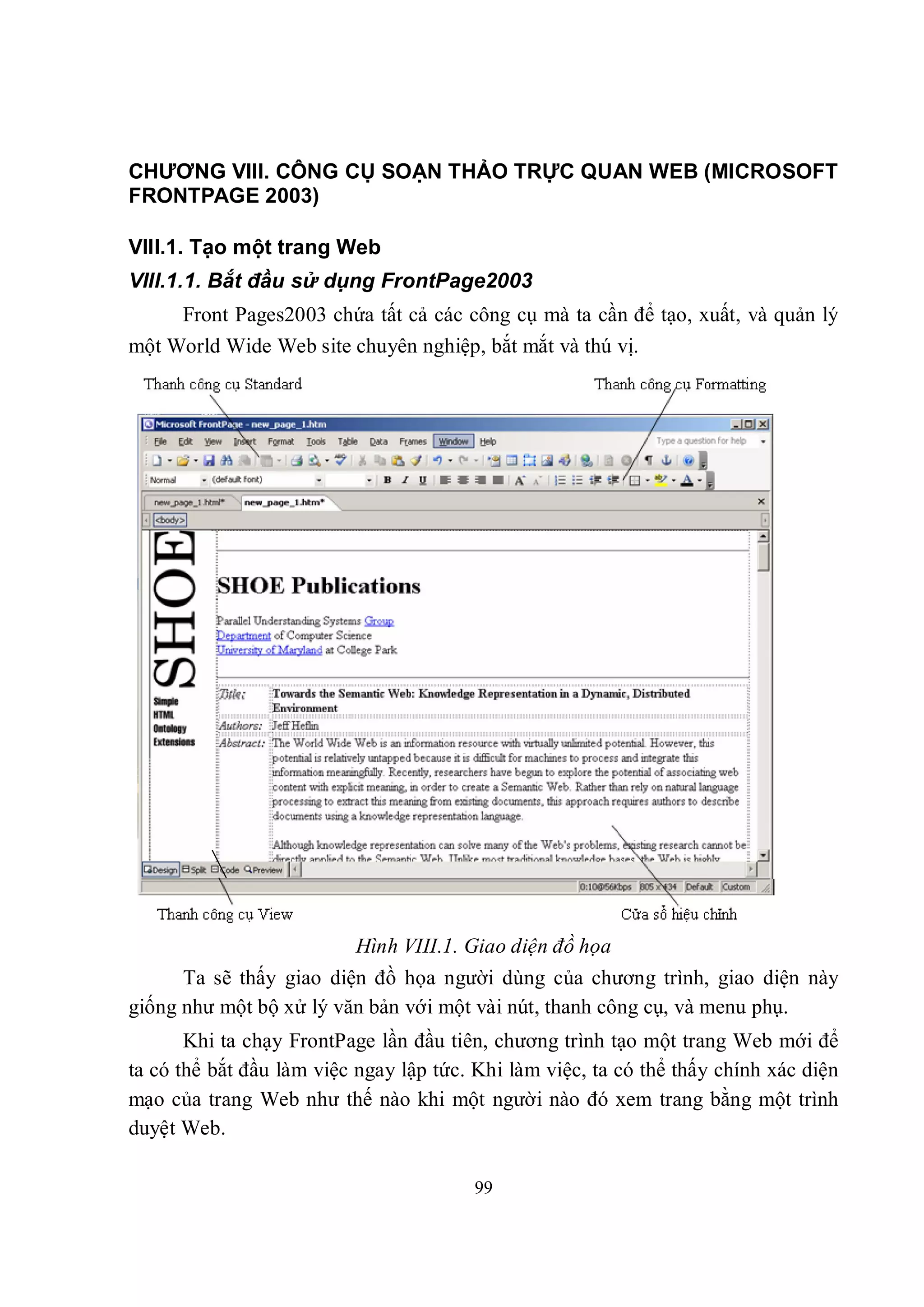 CHƯƠNG VIII. CÔNG CỤ SOẠN THẢO TRỰC QUAN WEB (MICROSOFT
FRONTPAGE 2003)

VIII.1. Tạo một trang Web
VIII.1.1. Bắt đầu sử dụng FrontPage2003
     Front Pages2003 chứa tất cả các công cụ mà ta cần để tạo, xuất, và quản lý
một World Wide Web site chuyên nghiệp, bắt mắt và thú vị.




                          Hình VIII.1. Giao diện đồ họa
      Ta sẽ thấy giao diện đồ họa người dùng của chương trình, giao diện này
giống như một bộ xử lý văn bản với một vài nút, thanh công cụ, và menu phụ.
       Khi ta chạy FrontPage lần đầu tiên, chương trình tạo một trang Web mới để
ta có thể bắt đầu làm việc ngay lập tức. Khi làm việc, ta có thể thấy chính xác diện
mạo của trang Web như thế nào khi một người nào đó xem trang bằng một trình
duyệt Web.

                                        99
 