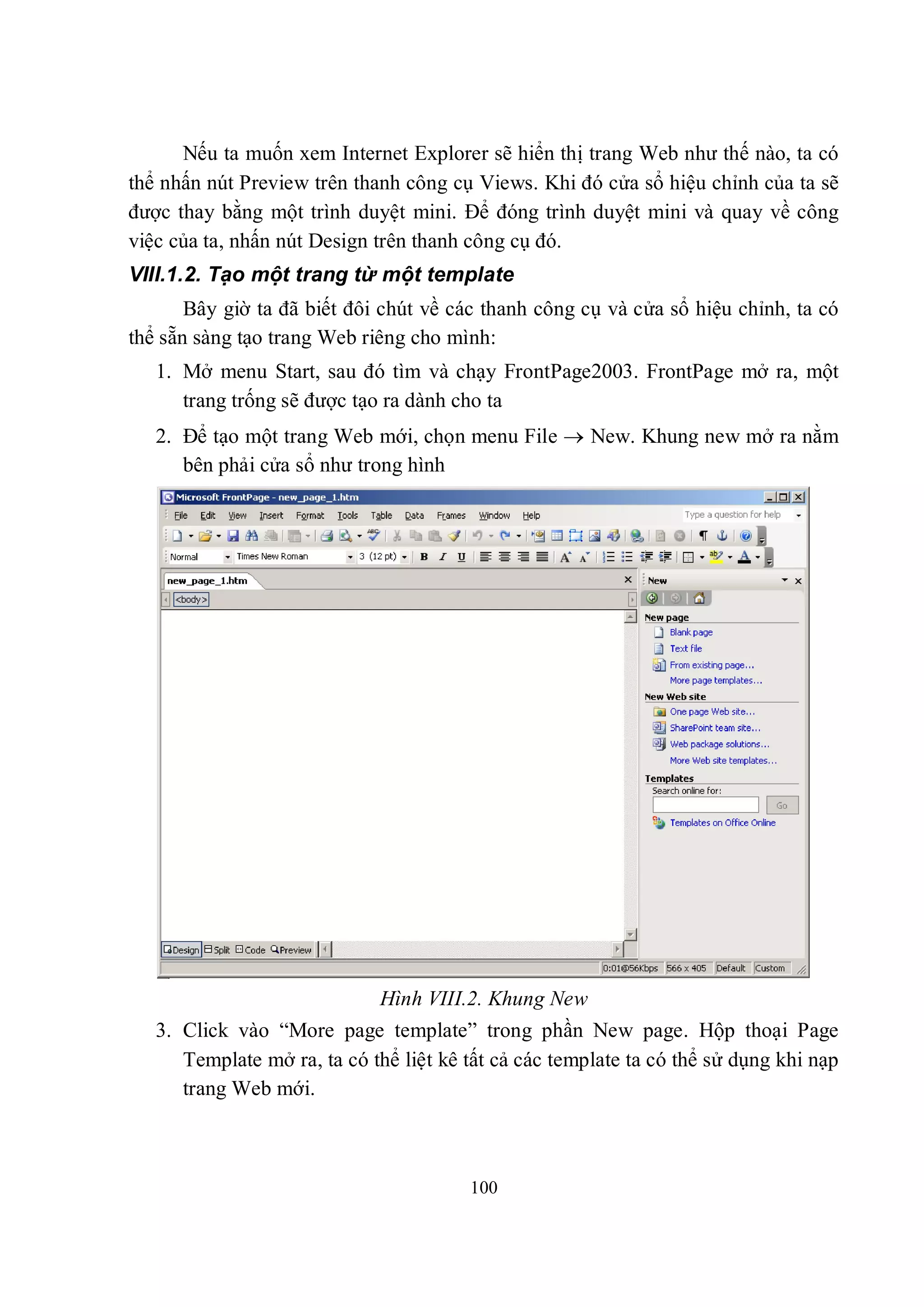 Nếu ta muốn xem Internet Explorer sẽ hiển thị trang Web như thế nào, ta có
thể nhấn nút Preview trên thanh công cụ Views. Khi đó cửa sổ hiệu chỉnh của ta sẽ
được thay bằng một trình duyệt mini. Để đóng trình duyệt mini và quay về công
việc của ta, nhấn nút Design trên thanh công cụ đó.
VIII.1.2. Tạo một trang từ một template
       Bây giờ ta đã biết đôi chút về các thanh công cụ và cửa sổ hiệu chỉnh, ta có
thể sẵn sàng tạo trang Web riêng cho mình:
   1. Mở menu Start, sau đó tìm và chạy FrontPage2003. FrontPage mở ra, một
      trang trống sẽ được tạo ra dành cho ta
   2. Để tạo một trang Web mới, chọn menu File  New. Khung new mở ra nằm
      bên phải cửa sổ như trong hình




                             Hình VIII.2. Khung New
   3. Click vào “More page template” trong phần New page. Hộp thoại Page
      Template mở ra, ta có thể liệt kê tất cả các template ta có thể sử dụng khi nạp
      trang Web mới.



                                        100
 