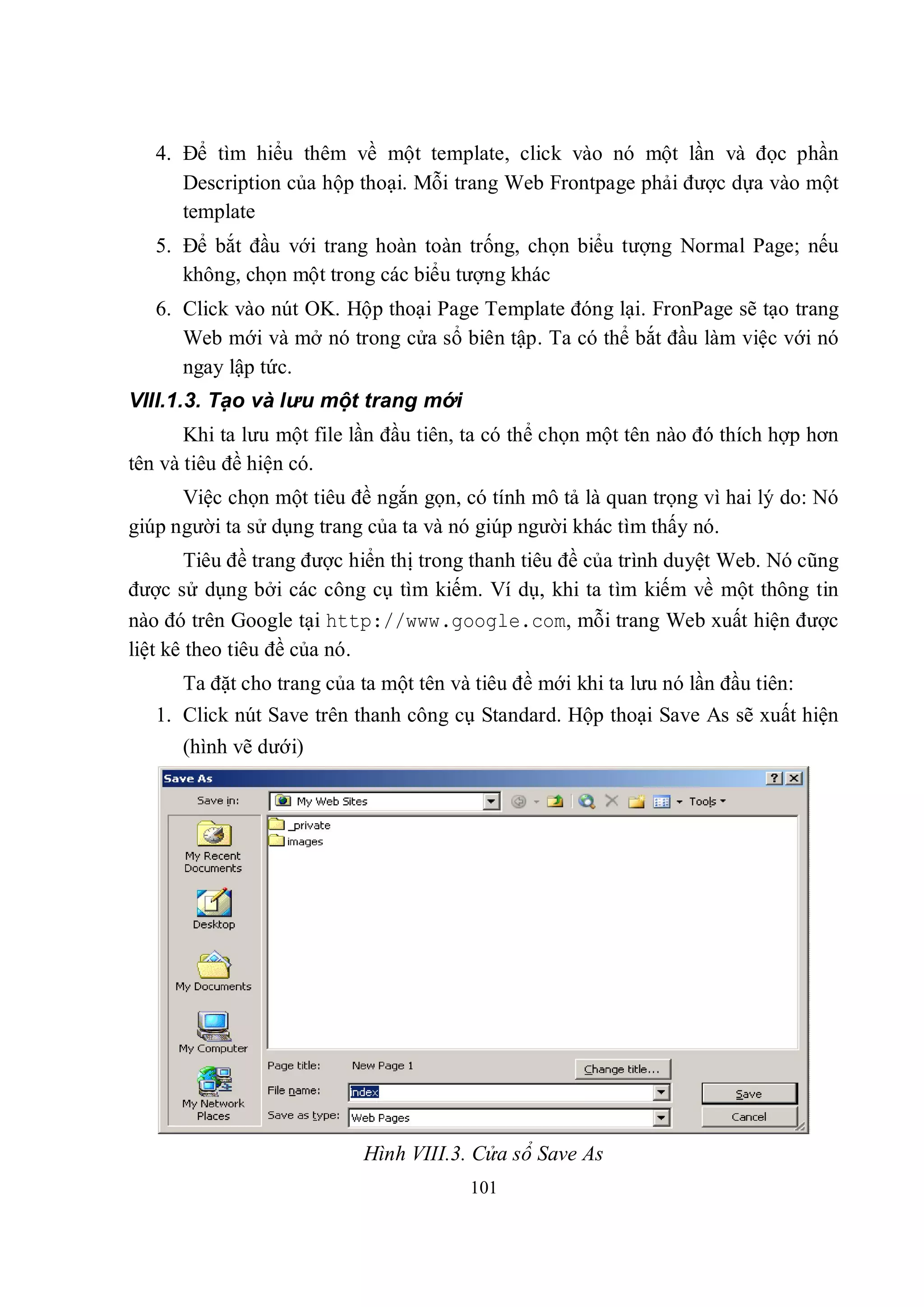 4. Để tìm hiểu thêm về một template, click vào nó một lần và đọc phần
      Description của hộp thoại. Mỗi trang Web Frontpage phải được dựa vào một
      template
   5. Để bắt đầu với trang hoàn toàn trống, chọn biểu tượng Normal Page; nếu
      không, chọn một trong các biểu tượng khác
   6. Click vào nút OK. Hộp thoại Page Template đóng lại. FronPage sẽ tạo trang
      Web mới và mở nó trong cửa sổ biên tập. Ta có thể bắt đầu làm việc với nó
      ngay lập tức.
VIII.1.3. Tạo và lưu một trang mới
       Khi ta lưu một file lần đầu tiên, ta có thể chọn một tên nào đó thích hợp hơn
tên và tiêu đề hiện có.
      Việc chọn một tiêu đề ngắn gọn, có tính mô tả là quan trọng vì hai lý do: Nó
giúp người ta sử dụng trang của ta và nó giúp người khác tìm thấy nó.
        Tiêu đề trang được hiển thị trong thanh tiêu đề của trình duyệt Web. Nó cũng
được sử dụng bởi các công cụ tìm kiếm. Ví dụ, khi ta tìm kiếm về một thông tin
nào đó trên Google tại http://www.google.com, mỗi trang Web xuất hiện được
liệt kê theo tiêu đề của nó.
      Ta đặt cho trang của ta một tên và tiêu đề mới khi ta lưu nó lần đầu tiên:
   1. Click nút Save trên thanh công cụ Standard. Hộp thoại Save As sẽ xuất hiện
      (hình vẽ dưới)




                           Hình VIII.3. Cửa sổ Save As
                                        101
 