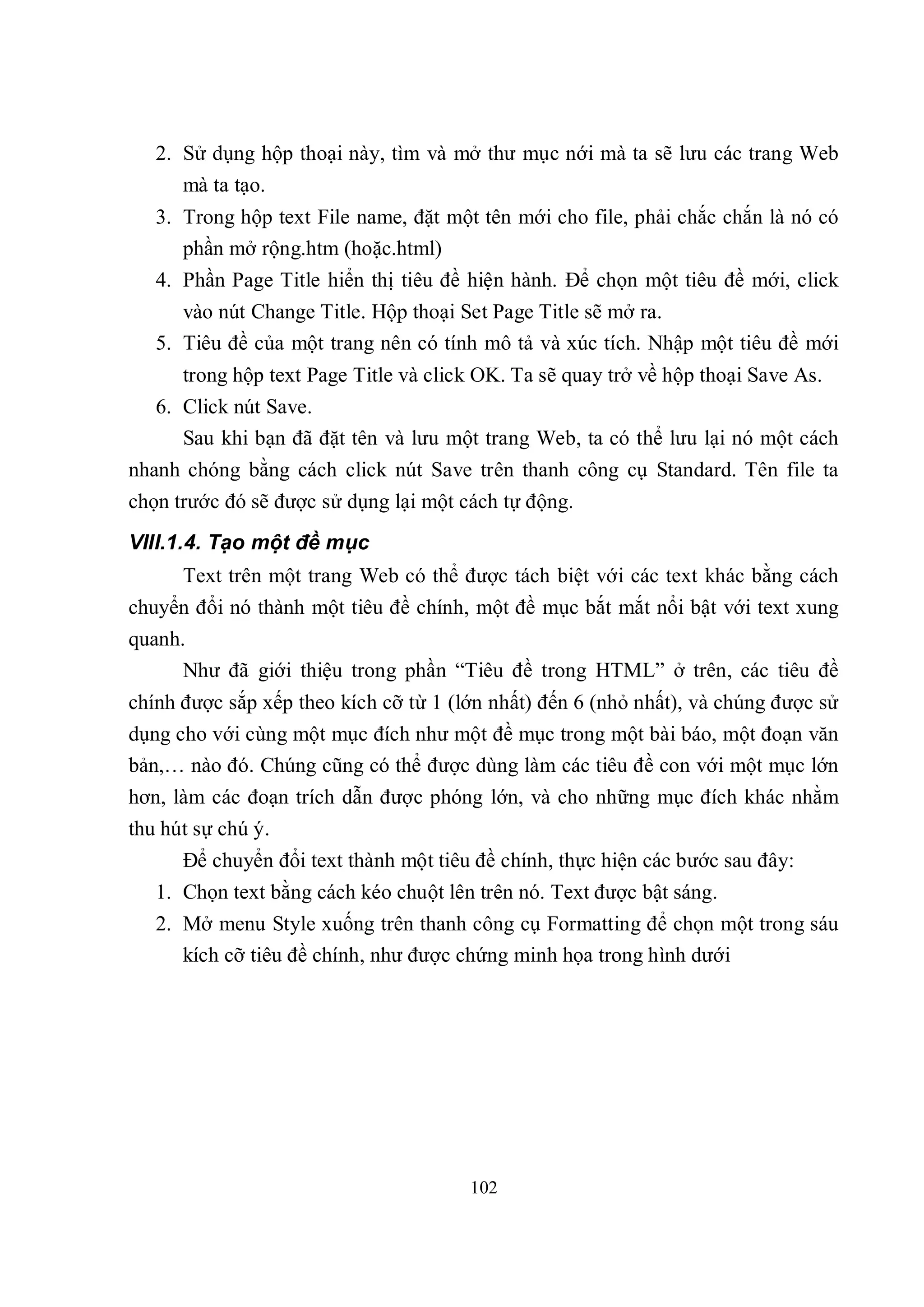 2. Sử dụng hộp thoại này, tìm và mở thư mục nới mà ta sẽ lưu các trang Web
      mà ta tạo.
   3. Trong hộp text File name, đặt một tên mới cho file, phải chắc chắn là nó có
      phần mở rộng.htm (hoặc.html)
   4. Phần Page Title hiển thị tiêu đề hiện hành. Để chọn một tiêu đề mới, click
      vào nút Change Title. Hộp thoại Set Page Title sẽ mở ra.
   5. Tiêu đề của một trang nên có tính mô tả và xúc tích. Nhập một tiêu đề mới
      trong hộp text Page Title và click OK. Ta sẽ quay trở về hộp thoại Save As.
   6. Click nút Save.
      Sau khi bạn đã đặt tên và lưu một trang Web, ta có thể lưu lại nó một cách
nhanh chóng bằng cách click nút Save trên thanh công cụ Standard. Tên file ta
chọn trước đó sẽ được sử dụng lại một cách tự động.
VIII.1.4. Tạo một đề mục
      Text trên một trang Web có thể được tách biệt với các text khác bằng cách
chuyển đổi nó thành một tiêu đề chính, một đề mục bắt mắt nổi bật với text xung
quanh.
      Như đã giới thiệu trong phần “Tiêu đề trong HTML” ở trên, các tiêu đề
chính được sắp xếp theo kích cỡ từ 1 (lớn nhất) đến 6 (nhỏ nhất), và chúng được sử
dụng cho với cùng một mục đích như một đề mục trong một bài báo, một đoạn văn
bản,… nào đó. Chúng cũng có thể được dùng làm các tiêu đề con với một mục lớn
hơn, làm các đoạn trích dẫn được phóng lớn, và cho những mục đích khác nhằm
thu hút sự chú ý.
      Để chuyển đổi text thành một tiêu đề chính, thực hiện các bước sau đây:
   1. Chọn text bằng cách kéo chuột lên trên nó. Text được bật sáng.
   2. Mở menu Style xuống trên thanh công cụ Formatting để chọn một trong sáu
      kích cỡ tiêu đề chính, như được chứng minh họa trong hình dưới




                                       102
 