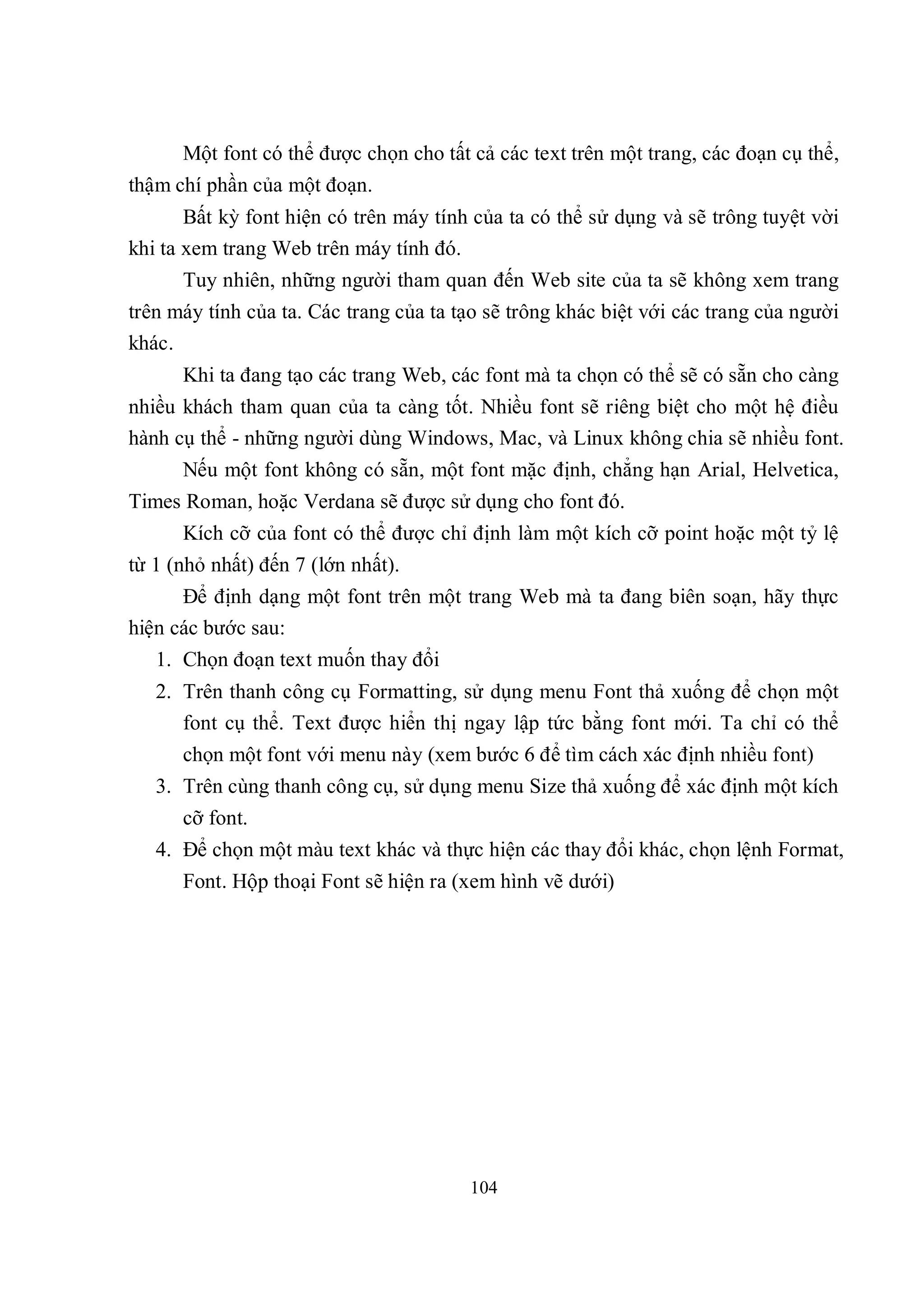 Một font có thể được chọn cho tất cả các text trên một trang, các đoạn cụ thể,
thậm chí phần của một đoạn.
       Bất kỳ font hiện có trên máy tính của ta có thể sử dụng và sẽ trông tuyệt vời
khi ta xem trang Web trên máy tính đó.
      Tuy nhiên, những người tham quan đến Web site của ta sẽ không xem trang
trên máy tính của ta. Các trang của ta tạo sẽ trông khác biệt với các trang của người
khác.
      Khi ta đang tạo các trang Web, các font mà ta chọn có thể sẽ có sẵn cho càng
nhiều khách tham quan của ta càng tốt. Nhiều font sẽ riêng biệt cho một hệ điều
hành cụ thể - những người dùng Windows, Mac, và Linux không chia sẽ nhiều font.
      Nếu một font không có sẵn, một font mặc định, chẳng hạn Arial, Helvetica,
Times Roman, hoặc Verdana sẽ được sử dụng cho font đó.
      Kích cỡ của font có thể được chỉ định làm một kích cỡ point hoặc một tỷ lệ
từ 1 (nhỏ nhất) đến 7 (lớn nhất).
      Để định dạng một font trên một trang Web mà ta đang biên soạn, hãy thực
hiện các bước sau:
   1. Chọn đoạn text muốn thay đổi
   2. Trên thanh công cụ Formatting, sử dụng menu Font thả xuống để chọn một
      font cụ thể. Text được hiển thị ngay lập tức bằng font mới. Ta chỉ có thể
      chọn một font với menu này (xem bước 6 để tìm cách xác định nhiều font)
   3. Trên cùng thanh công cụ, sử dụng menu Size thả xuống để xác định một kích
      cỡ font.
   4. Để chọn một màu text khác và thực hiện các thay đổi khác, chọn lệnh Format,
      Font. Hộp thoại Font sẽ hiện ra (xem hình vẽ dưới)




                                        104
 