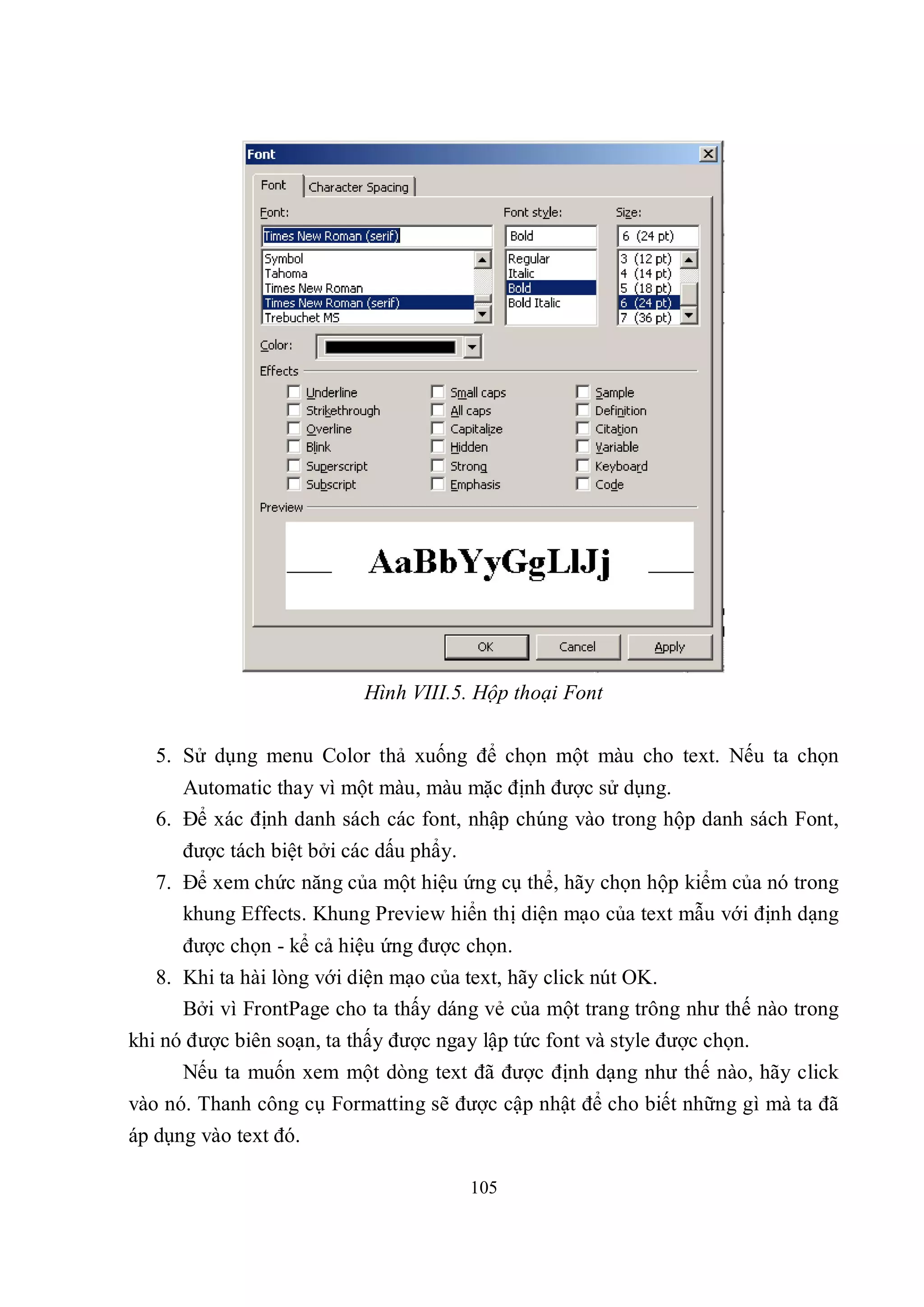 Hình VIII.5. Hộp thoại Font

   5. Sử dụng menu Color thả xuống để chọn một màu cho text. Nếu ta chọn
      Automatic thay vì một màu, màu mặc định được sử dụng.
   6. Để xác định danh sách các font, nhập chúng vào trong hộp danh sách Font,
      được tách biệt bởi các dấu phẩy.
   7. Để xem chức năng của một hiệu ứng cụ thể, hãy chọn hộp kiểm của nó trong
      khung Effects. Khung Preview hiển thị diện mạo của text mẫu với định dạng
      được chọn - kể cả hiệu ứng được chọn.
   8. Khi ta hài lòng với diện mạo của text, hãy click nút OK.
      Bởi vì FrontPage cho ta thấy dáng vẻ của một trang trông như thế nào trong
khi nó được biên soạn, ta thấy được ngay lập tức font và style được chọn.
      Nếu ta muốn xem một dòng text đã được định dạng như thế nào, hãy click
vào nó. Thanh công cụ Formatting sẽ được cập nhật để cho biết những gì mà ta đã
áp dụng vào text đó.

                                         105
 