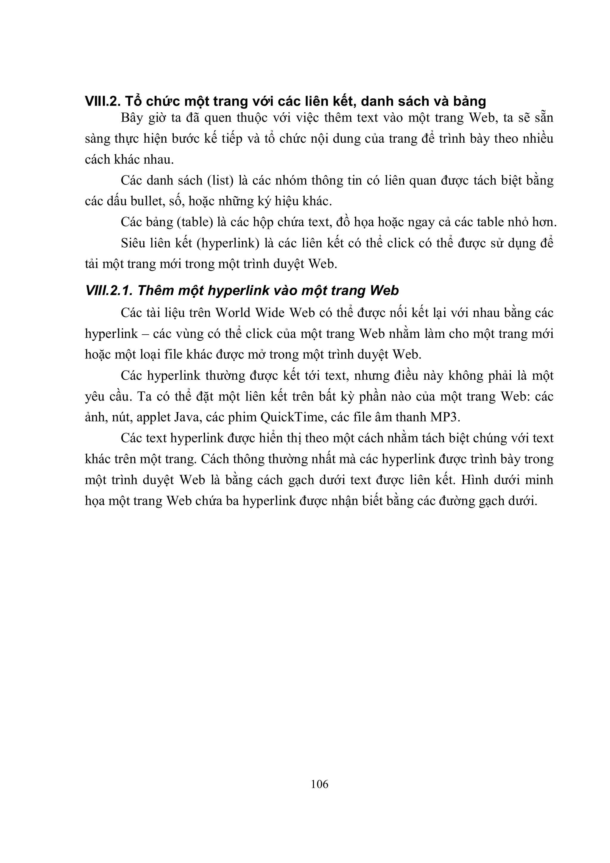VIII.2. Tổ chức một trang với các liên kết, danh sách và bảng
       Bây giờ ta đã quen thuộc với việc thêm text vào một trang Web, ta sẽ sẵn
sàng thực hiện bước kế tiếp và tổ chức nội dung của trang để trình bày theo nhiều
cách khác nhau.
      Các danh sách (list) là các nhóm thông tin có liên quan được tách biệt bằng
các dấu bullet, số, hoặc những ký hiệu khác.
      Các bảng (table) là các hộp chứa text, đồ họa hoặc ngay cả các table nhỏ hơn.
      Siêu liên kết (hyperlink) là các liên kết có thể click có thể được sử dụng để
tải một trang mới trong một trình duyệt Web.
VIII.2.1. Thêm một hyperlink vào một trang Web
      Các tài liệu trên World Wide Web có thể được nối kết lại với nhau bằng các
hyperlink – các vùng có thể click của một trang Web nhằm làm cho một trang mới
hoặc một loại file khác được mở trong một trình duyệt Web.
      Các hyperlink thường được kết tới text, nhưng điều này không phải là một
yêu cầu. Ta có thể đặt một liên kết trên bất kỳ phần nào của một trang Web: các
ảnh, nút, applet Java, các phim QuickTime, các file âm thanh MP3.
      Các text hyperlink được hiển thị theo một cách nhằm tách biệt chúng với text
khác trên một trang. Cách thông thường nhất mà các hyperlink được trình bày trong
một trình duyệt Web là bằng cách gạch dưới text được liên kết. Hình dưới minh
họa một trang Web chứa ba hyperlink được nhận biết bằng các đường gạch dưới.




                                       106
 