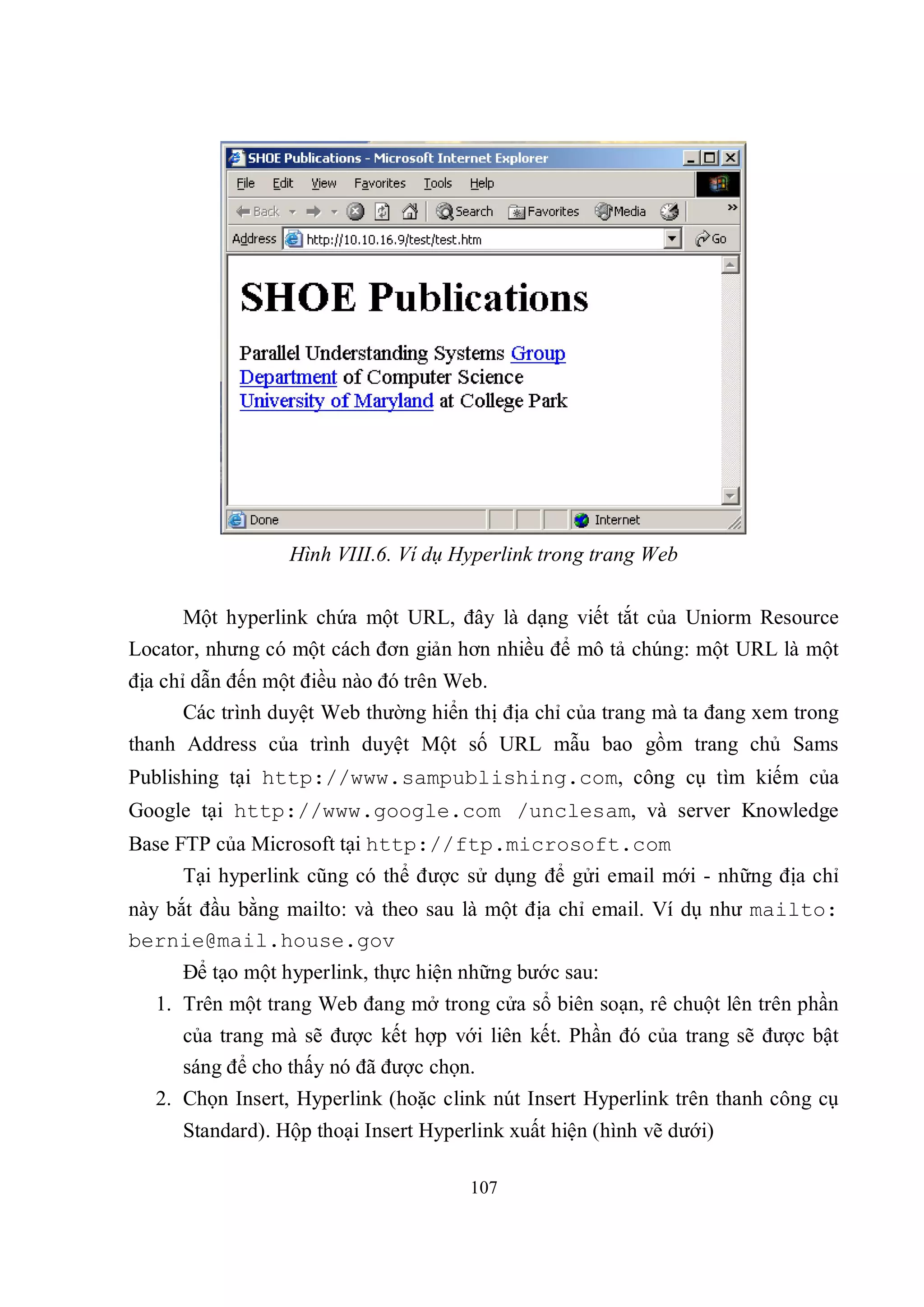 Hình VIII.6. Ví dụ Hyperlink trong trang Web

      Một hyperlink chứa một URL, đây là dạng viết tắt của Uniorm Resource
Locator, nhưng có một cách đơn giản hơn nhiều để mô tả chúng: một URL là một
địa chỉ dẫn đến một điều nào đó trên Web.
       Các trình duyệt Web thường hiển thị địa chỉ của trang mà ta đang xem trong
thanh Address của trình duyệt Một số URL mẫu bao gồm trang chủ Sams
Publishing tại http://www.sampublishing.com, công cụ tìm kiếm của
Google tại http://www.google.com /unclesam, và server Knowledge
Base FTP của Microsoft tại http://ftp.microsoft.com
      Tại hyperlink cũng có thể được sử dụng để gửi email mới - những địa chỉ
này bắt đầu bằng mailto: và theo sau là một địa chỉ email. Ví dụ như mailto:
bernie@mail.house.gov
      Để tạo một hyperlink, thực hiện những bước sau:
   1. Trên một trang Web đang mở trong cửa sổ biên soạn, rê chuột lên trên phần
      của trang mà sẽ được kết hợp với liên kết. Phần đó của trang sẽ được bật
      sáng để cho thấy nó đã được chọn.
   2. Chọn Insert, Hyperlink (hoặc clink nút Insert Hyperlink trên thanh công cụ
      Standard). Hộp thoại Insert Hyperlink xuất hiện (hình vẽ dưới)

                                       107
 