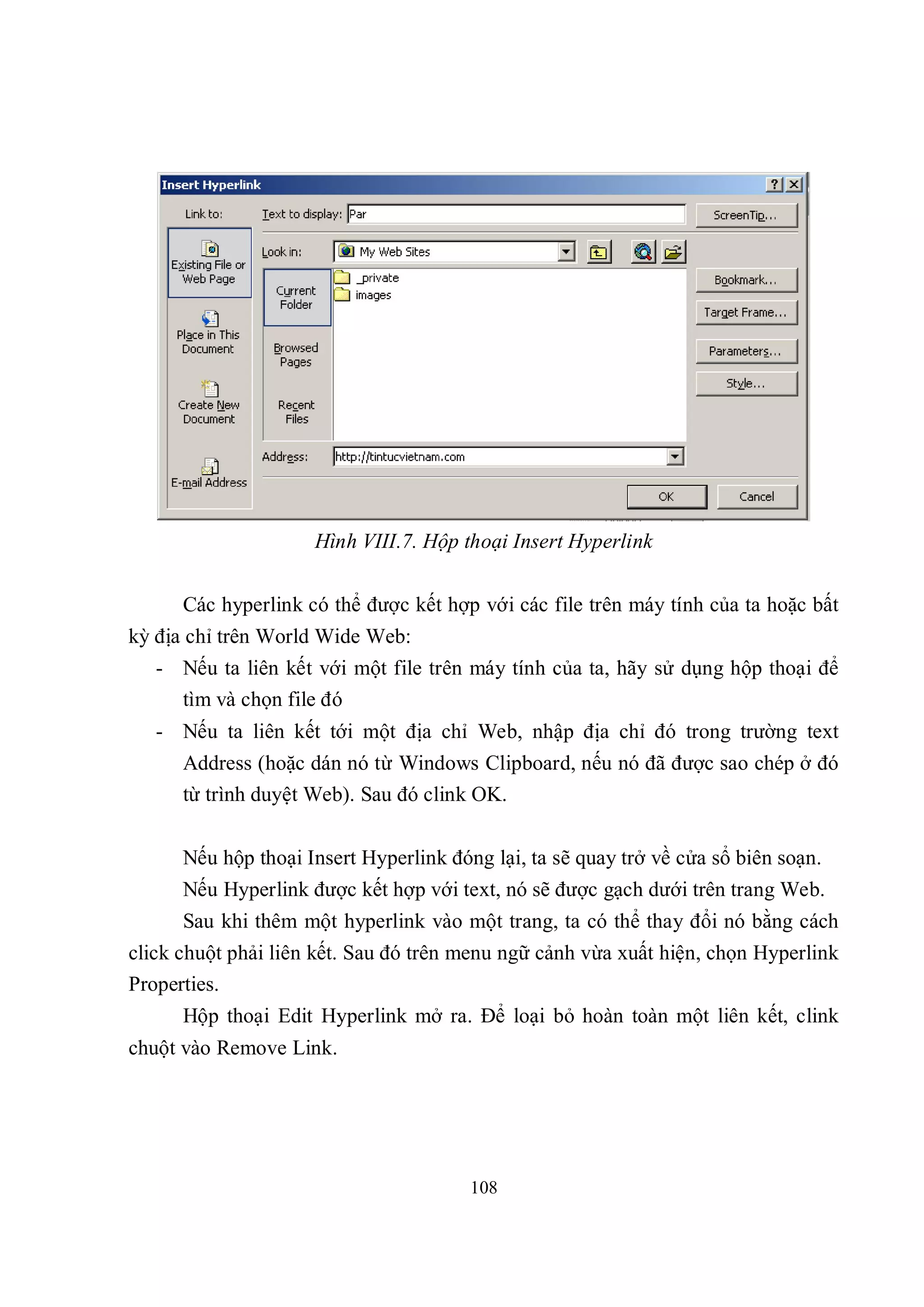 Hình VIII.7. Hộp thoại Insert Hyperlink


      Các hyperlink có thể được kết hợp với các file trên máy tính của ta hoặc bất
kỳ địa chỉ trên World Wide Web:
   - Nếu ta liên kết với một file trên máy tính của ta, hãy sử dụng hộp thoại để
     tìm và chọn file đó
   - Nếu ta liên kết tới một địa chỉ Web, nhập địa chỉ đó trong trường text
      Address (hoặc dán nó từ Windows Clipboard, nếu nó đã được sao chép ở đó
      từ trình duyệt Web). Sau đó clink OK.


      Nếu hộp thoại Insert Hyperlink đóng lại, ta sẽ quay trở về cửa sổ biên soạn.
      Nếu Hyperlink được kết hợp với text, nó sẽ được gạch dưới trên trang Web.
      Sau khi thêm một hyperlink vào một trang, ta có thể thay đổi nó bằng cách
click chuột phải liên kết. Sau đó trên menu ngữ cảnh vừa xuất hiện, chọn Hyperlink
Properties.
      Hộp thoại Edit Hyperlink mở ra. Để loại bỏ hoàn toàn một liên kết, clink
chuột vào Remove Link.




                                        108
 