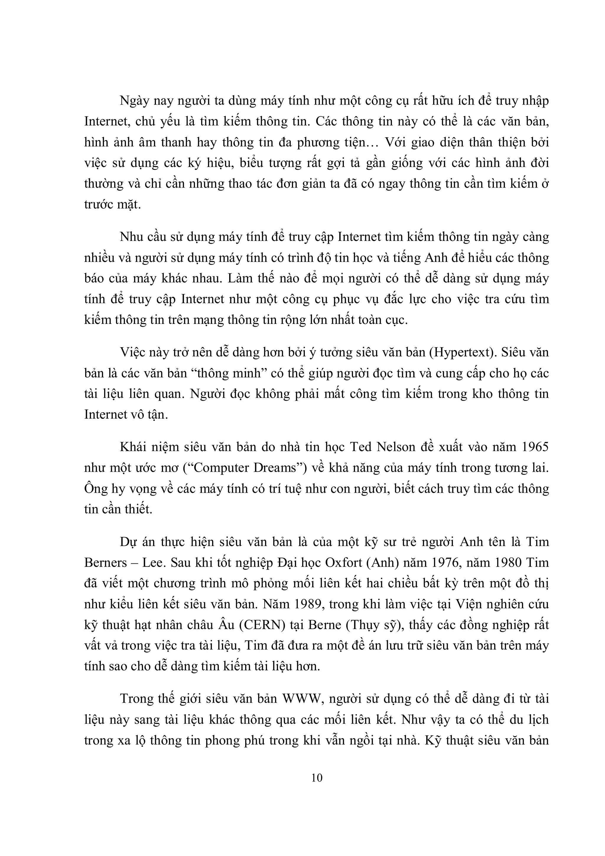 Ngày nay người ta dùng máy tính như một công cụ rất hữu ích để truy nhập
Internet, chủ yếu là tìm kiếm thông tin. Các thông tin này có thể là các văn bản,
hình ảnh âm thanh hay thông tin đa phương tiện… Với giao diện thân thiện bởi
việc sử dụng các ký hiệu, biểu tượng rất gợi tả gần giống với các hình ảnh đời
thường và chỉ cần những thao tác đơn giản ta đã có ngay thông tin cần tìm kiếm ở
trước mặt.

      Nhu cầu sử dụng máy tính để truy cập Internet tìm kiếm thông tin ngày càng
nhiều và người sử dụng máy tính có trình độ tin học và tiếng Anh để hiểu các thông
báo của máy khác nhau. Làm thế nào để mọi người có thể dễ dàng sử dụng máy
tính để truy cập Internet như một công cụ phục vụ đắc lực cho việc tra cứu tìm
kiếm thông tin trên mạng thông tin rộng lớn nhất toàn cục.

      Việc này trở nên dễ dàng hơn bởi ý tưởng siêu văn bản (Hypertext). Siêu văn
bản là các văn bản “thông minh” có thể giúp người đọc tìm và cung cấp cho họ các
tài liệu liên quan. Người đọc không phải mất công tìm kiếm trong kho thông tin
Internet vô tận.

      Khái niệm siêu văn bản do nhà tin học Ted Nelson đề xuất vào năm 1965
như một ước mơ (“Computer Dreams”) về khả năng của máy tính trong tương lai.
Ông hy vọng về các máy tính có trí tuệ như con người, biết cách truy tìm các thông
tin cần thiết.

      Dự án thực hiện siêu văn bản là của một kỹ sư trẻ người Anh tên là Tim
Berners – Lee. Sau khi tốt nghiệp Đại học Oxfort (Anh) năm 1976, năm 1980 Tim
đã viết một chương trình mô phỏng mối liên kết hai chiều bất kỳ trên một đồ thị
như kiểu liên kết siêu văn bản. Năm 1989, trong khi làm việc tại Viện nghiên cứu
kỹ thuật hạt nhân châu Âu (CERN) tại Berne (Thụy sỹ), thấy các đồng nghiệp rất
vất vả trong việc tra tài liệu, Tim đã đưa ra một đề án lưu trữ siêu văn bản trên máy
tính sao cho dễ dàng tìm kiếm tài liệu hơn.

      Trong thế giới siêu văn bản WWW, người sử dụng có thể dễ dàng đi từ tài
liệu này sang tài liệu khác thông qua các mối liên kết. Như vậy ta có thể du lịch
trong xa lộ thông tin phong phú trong khi vẫn ngồi tại nhà. Kỹ thuật siêu văn bản

                                         10
 