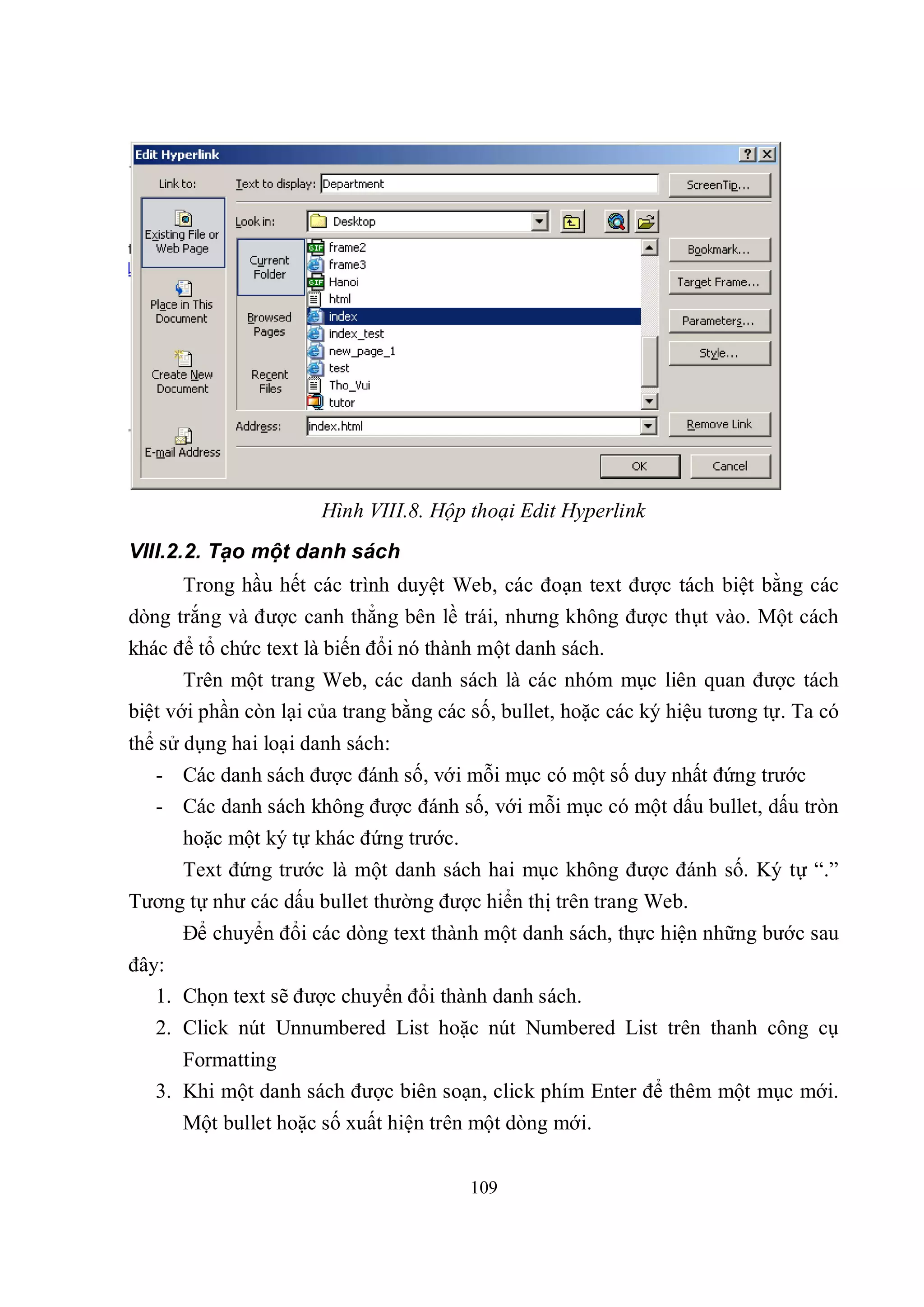 Hình VIII.8. Hộp thoại Edit Hyperlink
VIII.2.2. Tạo một danh sách
      Trong hầu hết các trình duyệt Web, các đoạn text được tách biệt bằng các
dòng trắng và được canh thẳng bên lề trái, nhưng không được thụt vào. Một cách
khác để tổ chức text là biến đổi nó thành một danh sách.
       Trên một trang Web, các danh sách là các nhóm mục liên quan được tách
biệt với phần còn lại của trang bằng các số, bullet, hoặc các ký hiệu tương tự. Ta có
thể sử dụng hai loại danh sách:
   - Các danh sách được đánh số, với mỗi mục có một số duy nhất đứng trước
   - Các danh sách không được đánh số, với mỗi mục có một dấu bullet, dấu tròn
      hoặc một ký tự khác đứng trước.
      Text đứng trước là một danh sách hai mục không được đánh số. Ký tự “.”
Tương tự như các dấu bullet thường được hiển thị trên trang Web.
      Để chuyển đổi các dòng text thành một danh sách, thực hiện những bước sau
đây:
   1. Chọn text sẽ được chuyển đổi thành danh sách.
   2. Click nút Unnumbered List hoặc nút Numbered List trên thanh công cụ
      Formatting
   3. Khi một danh sách được biên soạn, click phím Enter để thêm một mục mới.
      Một bullet hoặc số xuất hiện trên một dòng mới.


                                        109
 