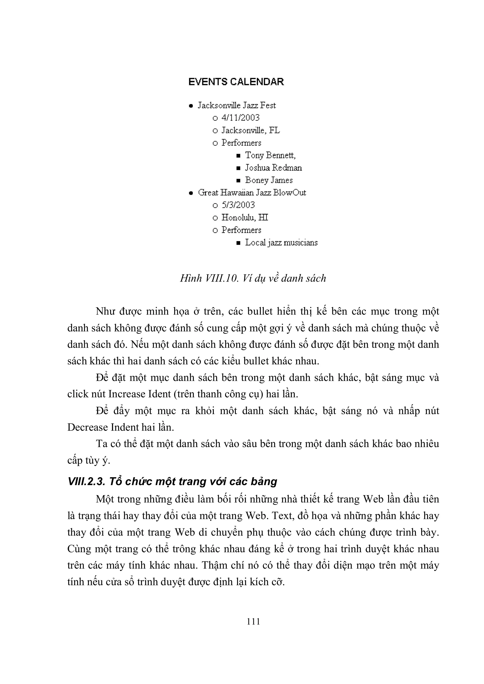 Hình VIII.10. Ví dụ về danh sách

      Như được minh họa ở trên, các bullet hiển thị kế bên các mục trong một
danh sách không được đánh số cung cấp một gợi ý về danh sách mà chúng thuộc về
danh sách đó. Nếu một danh sách không được đánh số được đặt bên trong một danh
sách khác thì hai danh sách có các kiểu bullet khác nhau.
       Để đặt một mục danh sách bên trong một danh sách khác, bật sáng mục và
click nút Increase Ident (trên thanh công cụ) hai lần.
      Để đẩy một mục ra khỏi một danh sách khác, bật sáng nó và nhấp nút
Decrease Indent hai lần.
     Ta có thể đặt một danh sách vào sâu bên trong một danh sách khác bao nhiêu
cấp tùy ý.
VIII.2.3. Tổ chức một trang với các bảng
      Một trong những điều làm bối rối những nhà thiết kế trang Web lần đầu tiên
là trạng thái hay thay đổi của một trang Web. Text, đồ họa và những phần khác hay
thay đổi của một trang Web di chuyển phụ thuộc vào cách chúng được trình bày.
Cùng một trang có thể trông khác nhau đáng kể ở trong hai trình duyệt khác nhau
trên các máy tính khác nhau. Thậm chí nó có thể thay đổi diện mạo trên một máy
tính nếu cửa sổ trình duyệt được định lại kích cỡ.


                                         111
 