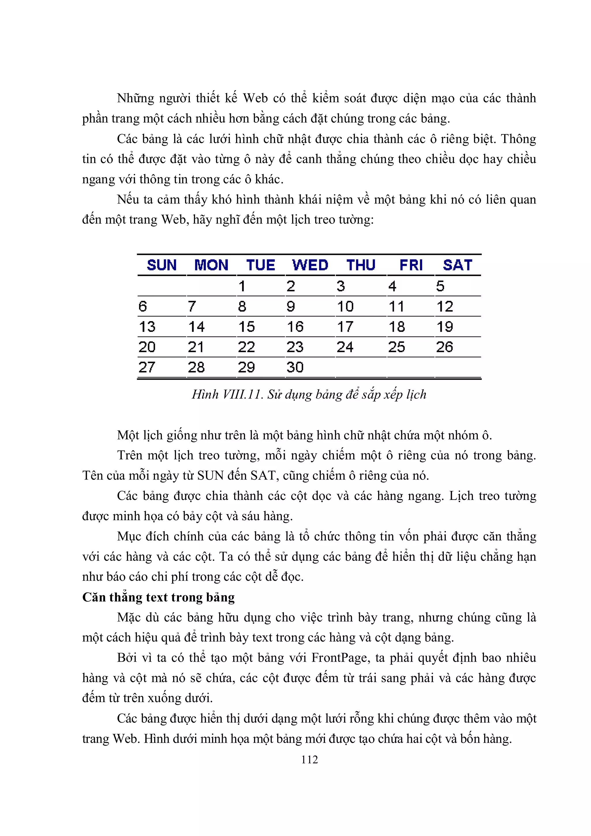 Những người thiết kế Web có thể kiểm soát được diện mạo của các thành
phần trang một cách nhiều hơn bằng cách đặt chúng trong các bảng.
       Các bảng là các lưới hình chữ nhật được chia thành các ô riêng biệt. Thông
tin có thể được đặt vào từng ô này để canh thẳng chúng theo chiều dọc hay chiều
ngang với thông tin trong các ô khác.
     Nếu ta cảm thấy khó hình thành khái niệm về một bảng khi nó có liên quan
đến một trang Web, hãy nghĩ đến một lịch treo tường:




                    Hình VIII.11. Sử dụng bảng để sắp xếp lịch


      Một lịch giống như trên là một bảng hình chữ nhật chứa một nhóm ô.
      Trên một lịch treo tường, mỗi ngày chiếm một ô riêng của nó trong bảng.
Tên của mỗi ngày từ SUN đến SAT, cũng chiếm ô riêng của nó.
      Các bảng được chia thành các cột dọc và các hàng ngang. Lịch treo tường
được minh họa có bảy cột và sáu hàng.
      Mục đích chính của các bảng là tổ chức thông tin vốn phải được căn thẳng
với các hàng và các cột. Ta có thể sử dụng các bảng để hiển thị dữ liệu chẳng hạn
như báo cáo chi phí trong các cột dễ đọc.
Căn thẳng text trong bảng
      Mặc dù các bảng hữu dụng cho việc trình bày trang, nhưng chúng cũng là
một cách hiệu quả để trình bày text trong các hàng và cột dạng bảng.
      Bởi vì ta có thể tạo một bảng với FrontPage, ta phải quyết định bao nhiêu
hàng và cột mà nó sẽ chứa, các cột được đếm từ trái sang phải và các hàng được
đếm từ trên xuống dưới.
      Các bảng được hiển thị dưới dạng một lưới rỗng khi chúng được thêm vào một
trang Web. Hình dưới minh họa một bảng mới được tạo chứa hai cột và bốn hàng.
                                        112
 