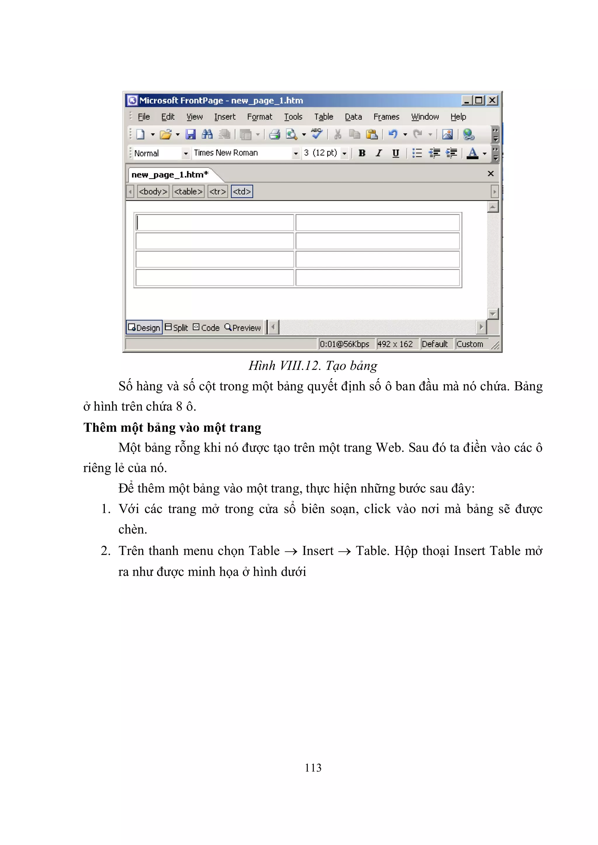 Hình VIII.12. Tạo bảng
      Số hàng và số cột trong một bảng quyết định số ô ban đầu mà nó chứa. Bảng
ở hình trên chứa 8 ô.
Thêm một bảng vào một trang
       Một bảng rỗng khi nó được tạo trên một trang Web. Sau đó ta điền vào các ô
riêng lẻ của nó.
      Để thêm một bảng vào một trang, thực hiện những bước sau đây:
   1. Với các trang mở trong cửa sổ biên soạn, click vào nơi mà bảng sẽ được
      chèn.
   2. Trên thanh menu chọn Table  Insert  Table. Hộp thoại Insert Table mở
      ra như được minh họa ở hình dưới




                                      113
 