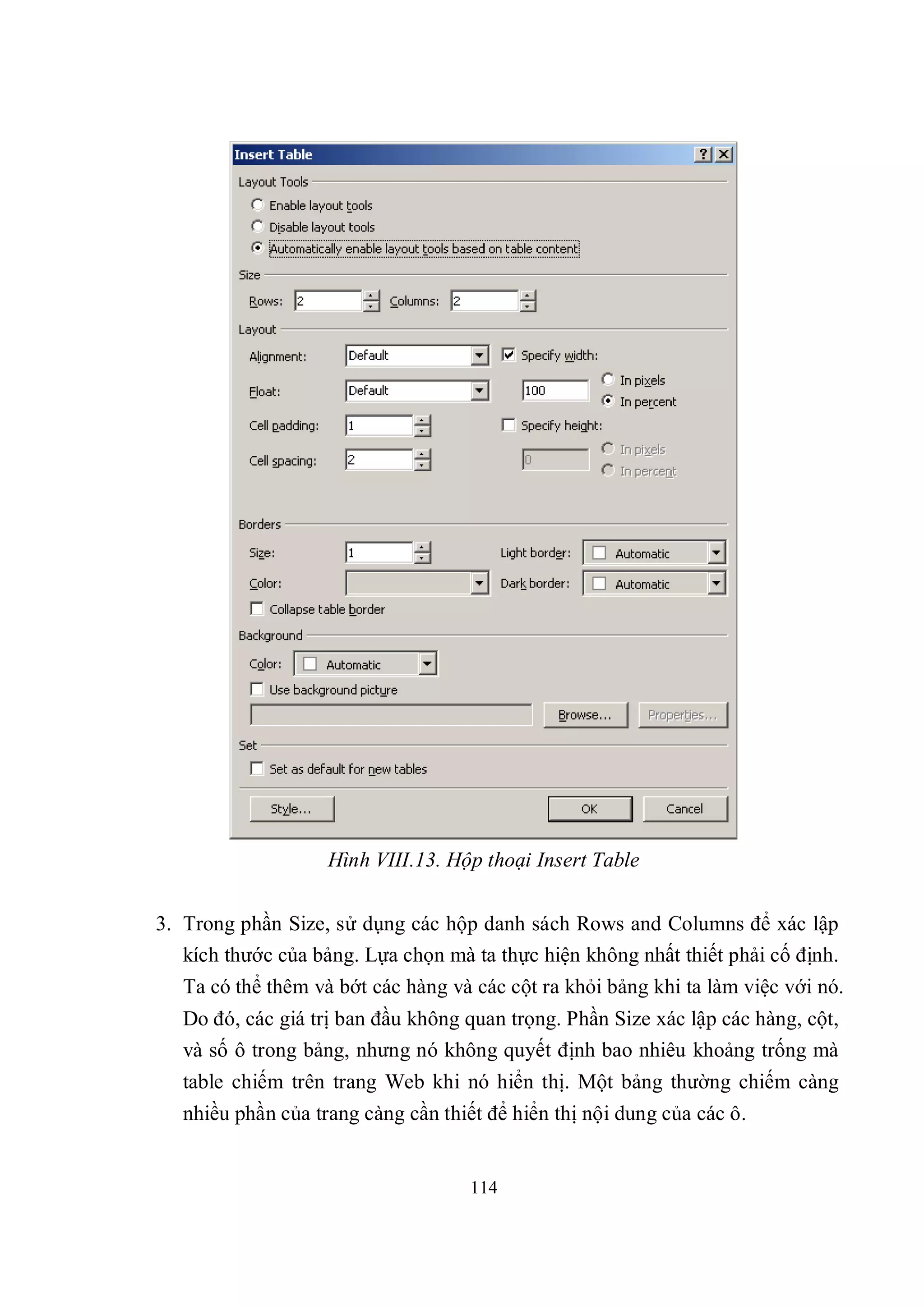Hình VIII.13. Hộp thoại Insert Table


3. Trong phần Size, sử dụng các hộp danh sách Rows and Columns để xác lập
   kích thước của bảng. Lựa chọn mà ta thực hiện không nhất thiết phải cố định.
   Ta có thể thêm và bớt các hàng và các cột ra khỏi bảng khi ta làm việc với nó.
   Do đó, các giá trị ban đầu không quan trọng. Phần Size xác lập các hàng, cột,
   và số ô trong bảng, nhưng nó không quyết định bao nhiêu khoảng trống mà
   table chiếm trên trang Web khi nó hiển thị. Một bảng thường chiếm càng
   nhiều phần của trang càng cần thiết để hiển thị nội dung của các ô.


                                     114
 