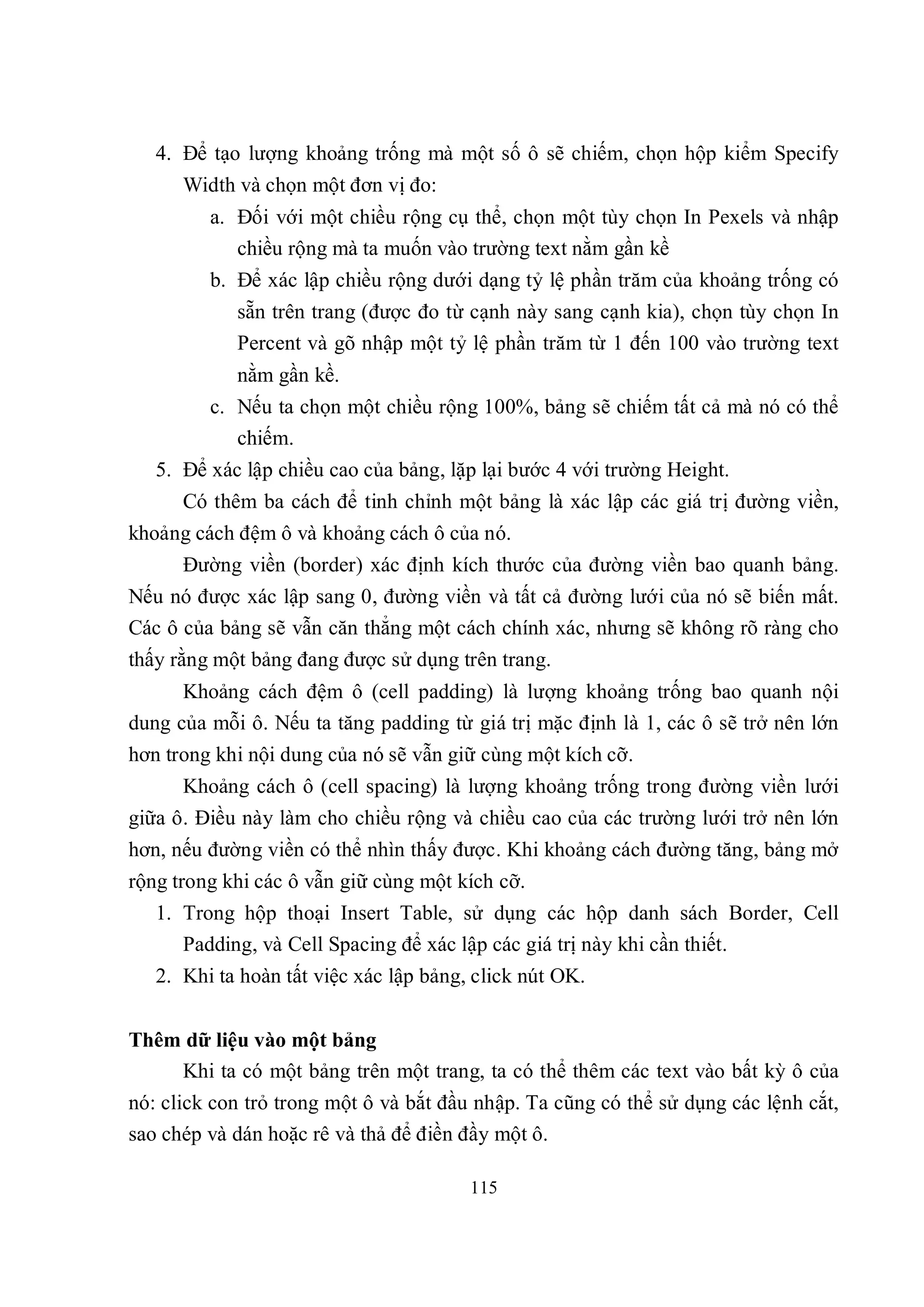 4. Để tạo lượng khoảng trống mà một số ô sẽ chiếm, chọn hộp kiểm Specify
      Width và chọn một đơn vị đo:
         a. Đối với một chiều rộng cụ thể, chọn một tùy chọn In Pexels và nhập
            chiều rộng mà ta muốn vào trường text nằm gần kề
         b. Để xác lập chiều rộng dưới dạng tỷ lệ phần trăm của khoảng trống có
            sẵn trên trang (được đo từ cạnh này sang cạnh kia), chọn tùy chọn In
            Percent và gõ nhập một tỷ lệ phần trăm từ 1 đến 100 vào trường text
            nằm gần kề.
         c. Nếu ta chọn một chiều rộng 100%, bảng sẽ chiếm tất cả mà nó có thể
            chiếm.
   5. Để xác lập chiều cao của bảng, lặp lại bước 4 với trường Height.
      Có thêm ba cách để tinh chỉnh một bảng là xác lập các giá trị đường viền,
khoảng cách đệm ô và khoảng cách ô của nó.
      Đường viền (border) xác định kích thước của đường viền bao quanh bảng.
Nếu nó được xác lập sang 0, đường viền và tất cả đường lưới của nó sẽ biến mất.
Các ô của bảng sẽ vẫn căn thẳng một cách chính xác, nhưng sẽ không rõ ràng cho
thấy rằng một bảng đang được sử dụng trên trang.
      Khoảng cách đệm ô (cell padding) là lượng khoảng trống bao quanh nội
dung của mỗi ô. Nếu ta tăng padding từ giá trị mặc định là 1, các ô sẽ trở nên lớn
hơn trong khi nội dung của nó sẽ vẫn giữ cùng một kích cỡ.
      Khoảng cách ô (cell spacing) là lượng khoảng trống trong đường viền lưới
giữa ô. Điều này làm cho chiều rộng và chiều cao của các trường lưới trở nên lớn
hơn, nếu đường viền có thể nhìn thấy được. Khi khoảng cách đường tăng, bảng mở
rộng trong khi các ô vẫn giữ cùng một kích cỡ.
   1. Trong hộp thoại Insert Table, sử dụng các hộp danh sách Border, Cell
      Padding, và Cell Spacing để xác lập các giá trị này khi cần thiết.
   2. Khi ta hoàn tất việc xác lập bảng, click nút OK.


Thêm dữ liệu vào một bảng
    Khi ta có một bảng trên một trang, ta có thể thêm các text vào bất kỳ ô của
nó: click con trỏ trong một ô và bắt đầu nhập. Ta cũng có thể sử dụng các lệnh cắt,
sao chép và dán hoặc rê và thả để điền đầy một ô.

                                        115
 
