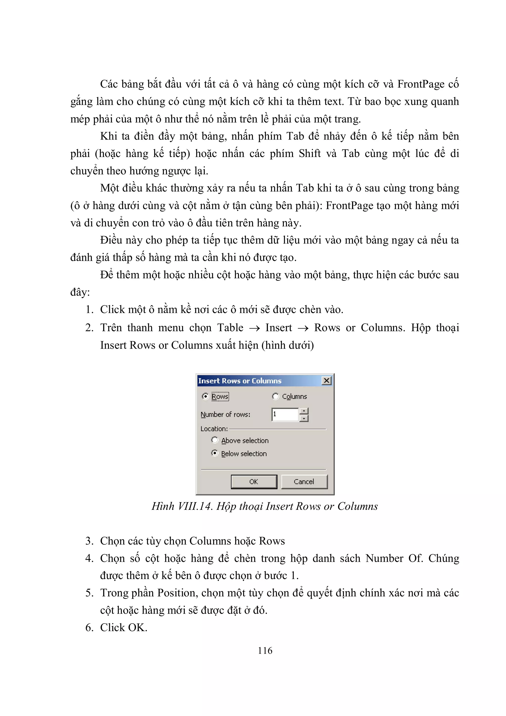 Các bảng bắt đầu với tất cả ô và hàng có cùng một kích cỡ và FrontPage cố
gắng làm cho chúng có cùng một kích cỡ khi ta thêm text. Từ bao bọc xung quanh
mép phải của một ô như thể nó nằm trên lề phải của một trang.
     Khi ta điền đầy một bảng, nhấn phím Tab để nhảy đến ô kế tiếp nằm bên
phải (hoặc hàng kế tiếp) hoặc nhấn các phím Shift và Tab cùng một lúc để di
chuyển theo hướng ngược lại.
     Một điều khác thường xảy ra nếu ta nhấn Tab khi ta ở ô sau cùng trong bảng
(ô ở hàng dưới cùng và cột nằm ở tận cùng bên phải): FrontPage tạo một hàng mới
và di chuyển con trỏ vào ô đầu tiên trên hàng này.
       Điều này cho phép ta tiếp tục thêm dữ liệu mới vào một bảng ngay cả nếu ta
đánh giá thấp số hàng mà ta cần khi nó được tạo.
       Để thêm một hoặc nhiều cột hoặc hàng vào một bảng, thực hiện các bước sau
đây:
   1. Click một ô nằm kề nơi các ô mới sẽ được chèn vào.
   2. Trên thanh menu chọn Table  Insert  Rows or Columns. Hộp thoại
       Insert Rows or Columns xuất hiện (hình dưới)




                  Hình VIII.14. Hộp thoại Insert Rows or Columns


   3. Chọn các tùy chọn Columns hoặc Rows
   4. Chọn số cột hoặc hàng để chèn trong hộp danh sách Number Of. Chúng
      được thêm ở kế bên ô được chọn ở bước 1.
   5. Trong phần Position, chọn một tùy chọn để quyết định chính xác nơi mà các
       cột hoặc hàng mới sẽ được đặt ở đó.
   6. Click OK.
                                       116
 