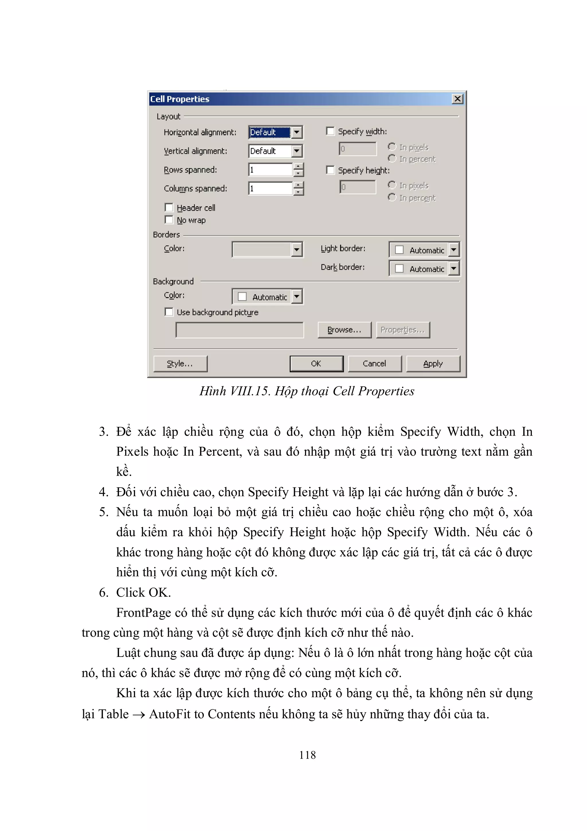 Hình VIII.15. Hộp thoại Cell Properties


   3. Để xác lập chiều rộng của ô đó, chọn hộp kiểm Specify Width, chọn In
      Pixels hoặc In Percent, và sau đó nhập một giá trị vào trường text nằm gần
      kề.
   4. Đối với chiều cao, chọn Specify Height và lặp lại các hướng dẫn ở bước 3.
   5. Nếu ta muốn loại bỏ một giá trị chiều cao hoặc chiều rộng cho một ô, xóa
      dấu kiểm ra khỏi hộp Specify Height hoặc hộp Specify Width. Nếu các ô
      khác trong hàng hoặc cột đó không được xác lập các giá trị, tất cả các ô được
      hiển thị với cùng một kích cỡ.
   6. Click OK.
       FrontPage có thể sử dụng các kích thước mới của ô để quyết định các ô khác
trong cùng một hàng và cột sẽ được định kích cỡ như thế nào.
      Luật chung sau đã được áp dụng: Nếu ô là ô lớn nhất trong hàng hoặc cột của
nó, thì các ô khác sẽ được mở rộng để có cùng một kích cỡ.
      Khi ta xác lập được kích thước cho một ô bảng cụ thể, ta không nên sử dụng
lại Table  AutoFit to Contents nếu không ta sẽ hủy những thay đổi của ta.


                                       118
 